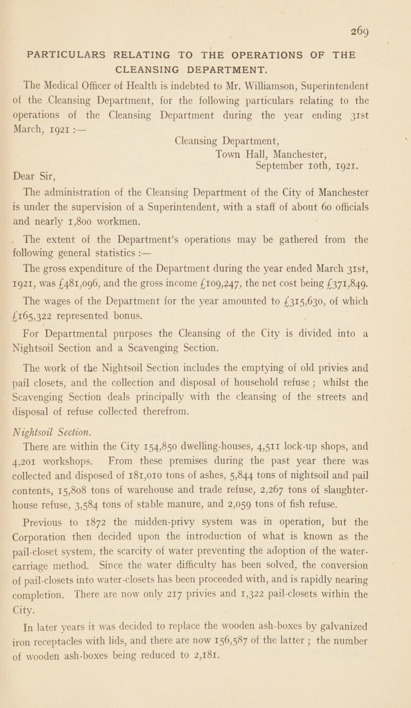 PARTICULARS RELATING TO THE OPERATIONS OF THE CLEANSING DEPARTMENT. The Medical Officer of Health is indebted to Mr. Williamson, Superintendent of the .Cleansing Department, for the following particulars relating to the operations of the Cleansing Department during the year ending 31st March, 1921 :— Cleansing Department, Town Hall. Manchester, September 10th, 1921. Dear Sir, The administration of the Cleansing Department of the City of Manchester is under the supervision of a Superintendent, with a staff of about 60 officials and nearly 1,800 workmen. The extent of the Department’s operations may be gathered from the following general statistics :— The gross expenditure of the Department during the year ended March 31st, 1921, was £481,096, and the gross income £109,247, the net cost being £371,849. The wages of the Department for the year amounted to £315,630, of which £165,322 represented bonus. For Departmental purposes the Cleansing of the City is divided into a Nightsoil Section and a Scavenging Section. The work of the Nightsoil Section includes the emptying of old privies and pail closets, and the collection and disposal of household refuse ; whilst the Scavenging Section deals principally with the cleansing of the streets and disposal of refuse collected therefrom. Nightsoil Section. There are within the City 154,850 dwelling-houses, 4,511 lock-up shops, and 4,201 workshops. From these premises during the past year there was collected and disposed of 181,010 tons of ashes, 5,844 tons of nightsoil and pail contents, 15,808 tons of warehouse and trade refuse, 2,267 tons of slaughter¬ house refuse, 3,584 tons of stable manure, and 2,059 tons of fish refuse. Previous to 1872 the midden-privy system was in operation, but the Corporation then decided upon the introduction of what is known as the pail-closet system, the scarcity of water preventing the adoption of the water- carriage method. Since the water difficulty has been solved, the conversion of pail-closets into water-closets has been proceeded with, and is rapidly nearing completion. There are now only 217 privies and 1,322 pail-closets within the City. In later years it was decided to replace the wooden ash-boxes by galvanized iron receptacles with lids, and there are now 156,587 of the latter; the number of wooden ash-boxes being reduced to 2,181.