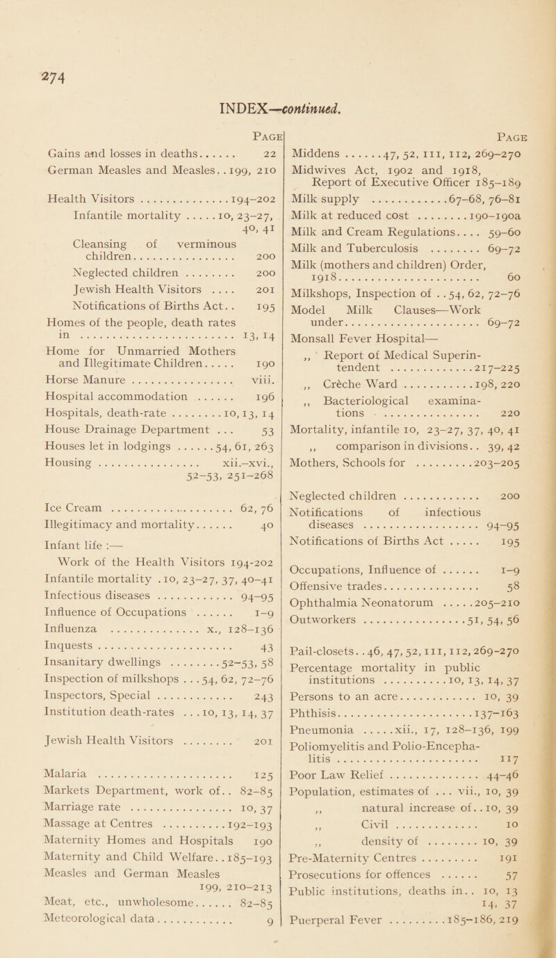 INDEX—continued. Page Gains and losses in deaths. 22 German Measles and Measles. .199, 210 Health Visitors.194-202 Infantile mortality.10, 23-27, 40, 41 Cleansing of verminous children. 200 Neglected children. 200 Jewish Health Visitors .... 201 Notifications of Births Act. . 195 Homes of the people, death rates in . 13, 14 Home for Unmarried Mothers and Illegitimate Children. 190 Horse Manure. viii. Hospital accommodation . 196 Hospitals, death-rate.10,13,14 House Drainage Department ... 53 Houses let in lodgings.54, 61, 263 Housing. xii.-xvi., 52-53. 251-268 Ice Cream . 62, 76 Illegitimacy and mortality. 40 Infant life :—- Work of the Health Visitors 194-202 Infantile mortality . 10, 23-27, 37, 40-41 Infectious diseases. 94-95 Influence of Occupations . 1-9 Influenza . x., 128-136 Inquests. 43 Insanitary dwellings .52-53, 58 Inspection of milkshops . . . 54, 62, 72-76 Inspectors, Special. 243 Institution death-rates ... 10, 13, 14, 37 Jewish Health Visitors 201 Malaria . 125 Markets Department, work of. . 82-85 Marriage rate . ro, 37 Massage at Centres .192-193 Maternity Homes and Hospitals 190 Maternity and Child Welfare.. 185-193 Measles and German Measles 199, 210-213 Meat, etc., unwholesome. 82-85 Meteorological data. 9 Page Middens.47, 52, hi, 112, 269-270 Midwives Act, 1902 and 1918, Report of Executive Officer 185-189 Milk supply .67-68,76-81 Milk at reduced cost .ipo-ipoa Milk and Cream Regulations. . . . 59-60 Milk and Tuberculosis . 69-72 Milk (mothers and children) Order, 1918. 60 Milkshops, Inspection of . .54, 62, 72-76 Model Milk Clauses—Work under. 69-72 Monsall Fever Hospital— ,, Report of Medical Superin¬ tendent .217-225 ,, Creche Ward.198,220 ,, Bacteriological examina¬ tions . 220 Mortality, infantile 10, 23-27, 37, 40, 41 ,, comparison in divisions. . 39,42 Mothers, Schools for .203-205 Neglected children. 200 Notifications of infectious diseases . 94-95 Notifications of Births Act. 195 Occupations, Influence of. 1-9 Offensive trades. 58 Ophthalmia Neonatorum .205-210 Outworkers.51,54,56 Pail-closets. . 46, 47, 52, m, 112, 269-270 Percentage mortality in public institutions .10, 13, 14, 37 Persons to an acre. 10, 39 Phthisis.137-163 Pneumonia .xii., 17, 128-136, 199 Poliomyelitis and Polio-Encepha¬ litis . 117 Poor Law Relief. 44-46 Population, estimates of ... vii., 10, 39 ,, natural increase of. .10, 39 ,, Civil . 10 density of .10, 39 Pre-Maternity Centres. 191 Prosecutions for offences . 57 Public institutions, deaths in.. 10, 13 14. 37 Puerperal Fever.185-186, 219
