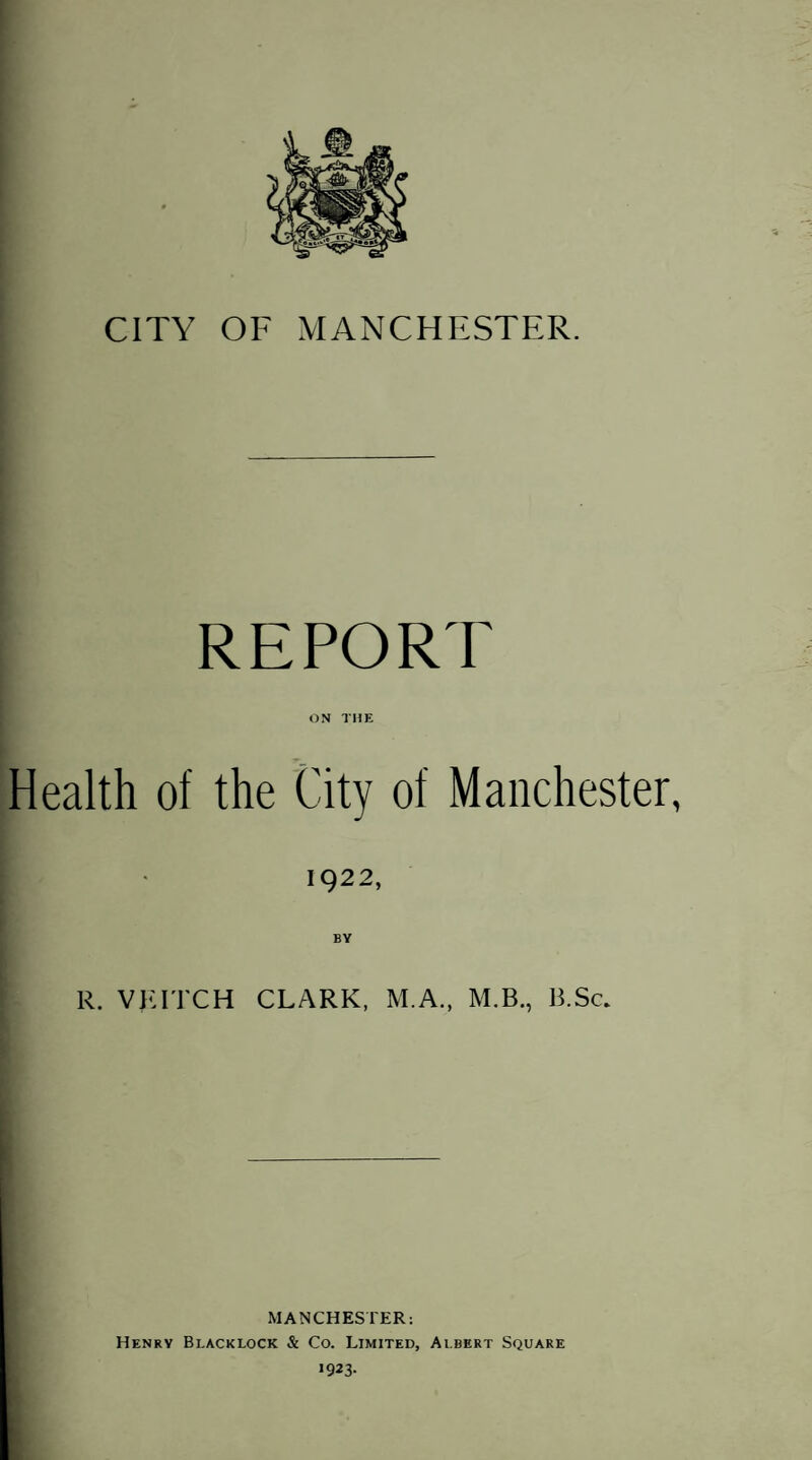 REPORT ON THE Health of the City of Manchester, 1922, R. VHITCH CLARK, M.A., M.B., B.Sa MANCHESTER: Henry Blacklock & Co. Limited, Ai.bert Square 1923-