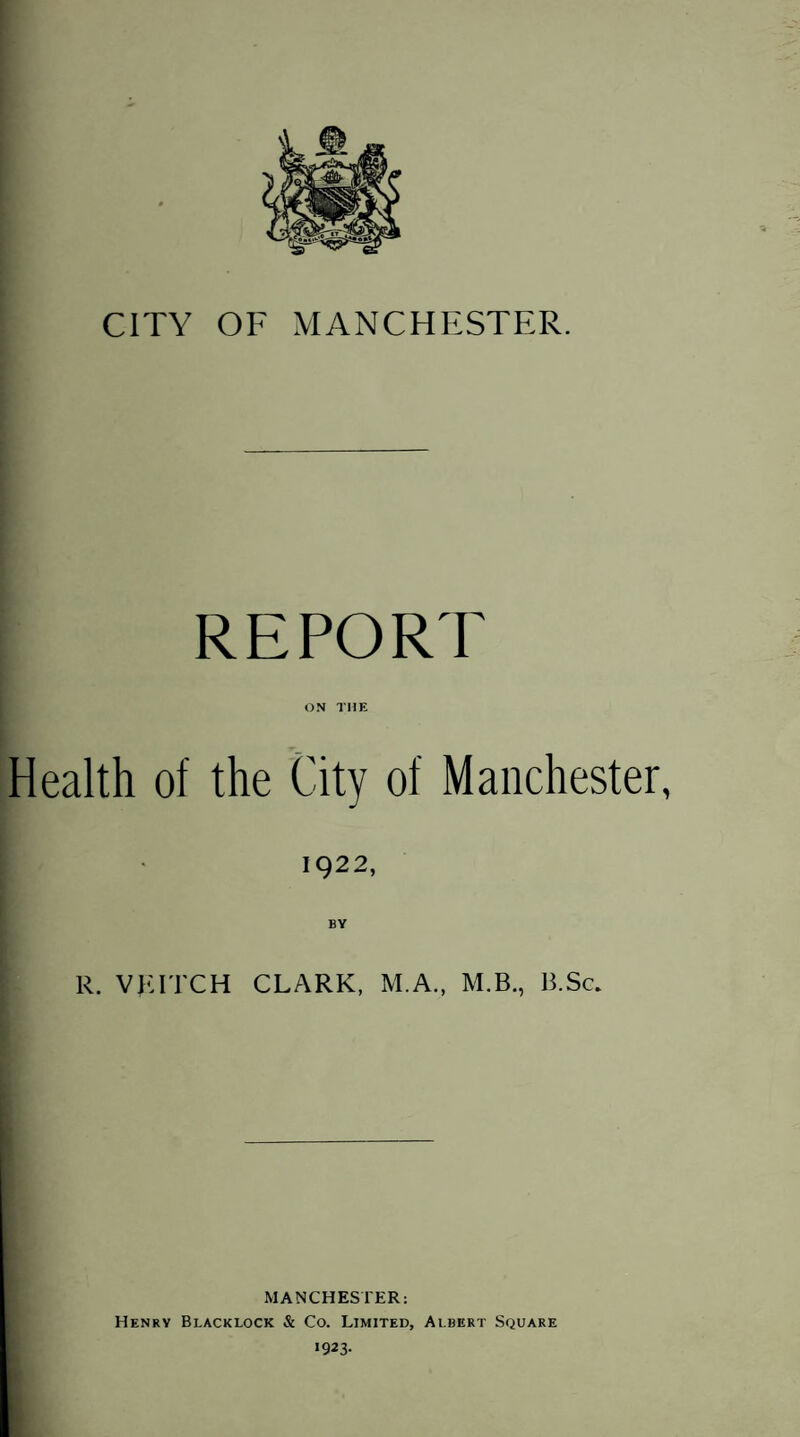 REPORT ON THE Health of the City of Manchester, 1922, BY R. VPITCH CLARK, M.A., M.B., B.Sc. MANCHESTER: Henry Bi.acklock & Co. Limited, Albert Square i923-