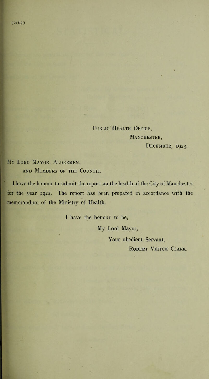 t 21 65 ) Public Health Office, Manchester, December, 1923. My Lord Mayor, Aldermen, and Members of the Council. I have the honour to submit the report on the health of the City of Manchester for the year 1922. The report has been prepared in accordance with the memorandum of the Ministry of Health. I have the honour to be, My Lord Mayor, Your obedient Servant, Robert Veitch Clark.