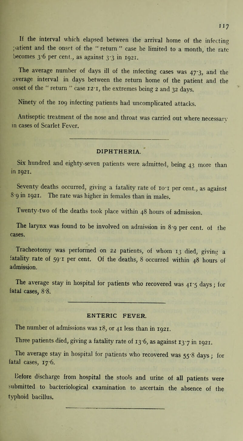 If the interval which elapsed between the arrival home of the infectin patient and the onset of the “ return ” case be limited to a month, the rate becomes 3-6 per cent., as against 3-3 in 1921. The average number of days ill of the infecting cases was 47-3, and the average interval in days between the return home of the patient and the onset of the “ return ” case 12 1, the extremes being 2 and 32 days. Ninety of the 109 infecting patients had uncomplicated attacks. Antiseptic treatment of the nose and throat was carried out where necessary m cases of Scarlet Fever. DIPHTHERIA. Six hundred and eighty-seven patients were admitted, being 43 more than in 1921. Seventy deaths occurred, giving a fatality rate of io'i per cent., as against 8 9 in 1921. The rate was higher in females than in males. Twenty-two of the deaths took place within 48 hours of admission. The larynx was found to be involved on admission in 89 per cent, of the cases. Tracheotomy was performed on 22 patients, of whom 13 died, giving a fatality rate of 59-1 per cent. Of the deaths, 8 occurred within 48 hours of admission. The average stay in hospital for patients who recovered was 41-3 days; for fatal cases, 8-8. ENTERIC FEVER. The number of admissions was 18, or 41 less than in 1921. Three patients died, giving a fatality rate of 13-6, as against 137 in 1921. The average stay in hospital for patients who recovered was 55-8 days; for fatal cases, 17-6. Before discharge from hospital the stools and urine of all patients were submitted to bacteriological examination to ascertain the absence of the typhoid bacillus.