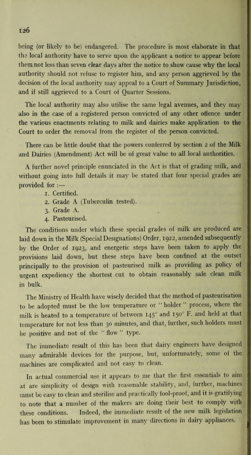 being (or likely to be) endangered. The procedure is most elaborate in that the local authority have to serve upon the applicant a notice to appear before them not less than seven clear days after the notice to show cause why the local authority should not refuse to register him, and any person aggrieved by the decision of the local authority may appeal to a Court of Summary Jurisdiction, and if still aggrieved to a Court of Quarter Sessions. The local authority may also utilise the same legal avenues, and they may also in the case of a registered person convicted of any other offence under the various enactments relating to milk and dairies make application to the Court to order the removal from the register of the person convicted. There can be little doubt that the powers conferred by section 2 of the Milk and Dairies (Amendment) Act will be of great value to all local authorities. A further novel principle enunciated in the Act is that of grading milk, and without going into full details it may be stated that four special grades arc provided for 1. Certiffed. 2. Grade A (Tuberculin tested). 3. Grade A. 4. Pasteurised. The conditions under which these special grades of milk are produced arc laid down in the Milk (Special Designations) Order, 1922, amended subsequently by the Order of 1923, and energetic steps have been taken to apply the provisions laid down, but these steps have been confined at the outset principally to the provision of pasteurised milk as providing as policy of urgent expediency the shortest cut to obtain reasonably safe clean milk in bulk. The Ministry of Health have wisely decided that the method of pasteurisation to be adopted must be the low temperature or “ holder ” process, where the milk is heated to a temperature of between 145 and 150° F. and held at that temperature for not less than 30 minutes, and that, further, such holders must be positive and not of the “ flow ” type. The immediate result of this has been that dairy engineers have designed many admirable devices for the purpose, but, unfortunately, some of the machines are complicated and not easy to clean. In actual commercial use it appears to me that the first essentials to aim at are simplicity of design with reasonable stability, and, further, machines must be easy to clean and sterilise and practically fool-proof, and it is gratifying to note that a number of the makers are doing their best to comply with these conditions. Indeed, the immediate result of the new milk legislation has been to stimulate improvement in many directions in dairy appliances.