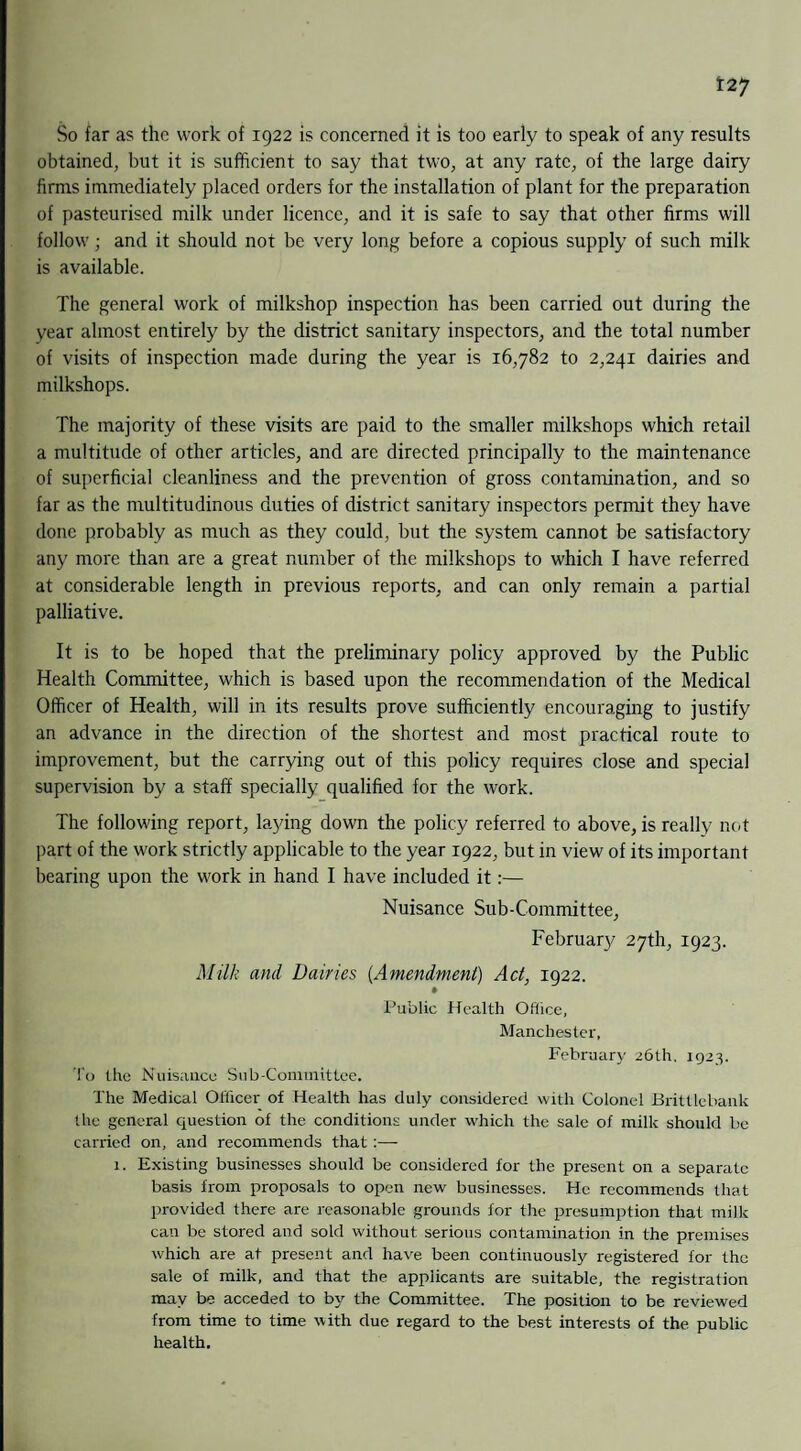 So far as the work of 1922 is concerned it is too early to speak of any results obtained, but it is sufficient to say that two, at any rate, of the large dairy firms immediately placed orders for the installation of plant for the preparation of pasteurised milk under licence, and it is safe to say that other firms will follow; and it should not be very long before a copious supply of such milk is available. The general work of milkshop inspection has been carried out during the year almost entirely by the district sanitary inspectors, and the total number of visits of inspection made during the year is 16,782 to 2,241 dairies and milkshops. The majority of these visits are paid to the smaller milkshops which retail a multitude of other articles, and are directed principally to the maintenance of superficial cleanliness and the prevention of gross contamination, and so far as the multitudinous duties of district sanitary inspectors permit they have done probably as much as they could, but the system cannot be satisfactory any more than are a great number of the milkshops to which I have referred at considerable length in previous reports, and can only remain a partial palliative. It is to be hoped that the preliminary policy approved by the Public Health Committee, which is based upon the recommendation of the Medical Officer of Health, will in its results prove sufficiently encouraging to justify an advance in the direction of the shortest and most practical route to improvement, but the carrying out of this policy requires close and special supervision by a staff specially qualified for the work. The following report, laying down the policy referred to above, is really not part of the work strictly applicable to the year 1922, but in view of its important bearing upon the work in hand I have included it:— Nuisance Sub-Committee, February 27th, 1923. Milk and Dairies (Amendment) Act, 1922. Public Health Office, Manchester, February 26th. 1923. To the Nuisance Sub-Committee. The Medical Officer of Health has duly considered with Colonel Brittlebank the general question of the conditions under which the sale of milk should be carried on, and recommends that :— 1. Existing businesses should be considered for the present on a separate basis from proposals to open new businesses. He recommends that provided there are reasonable grounds for the presumption that milk can be stored and sold without serious contamination in the premises which are at present and have been continuously registered for the sale of milk, and that the applicants are suitable, the registration may be acceded to by the Committee. The position to be reviewed from time to time with due regard to the best interests of the public health.