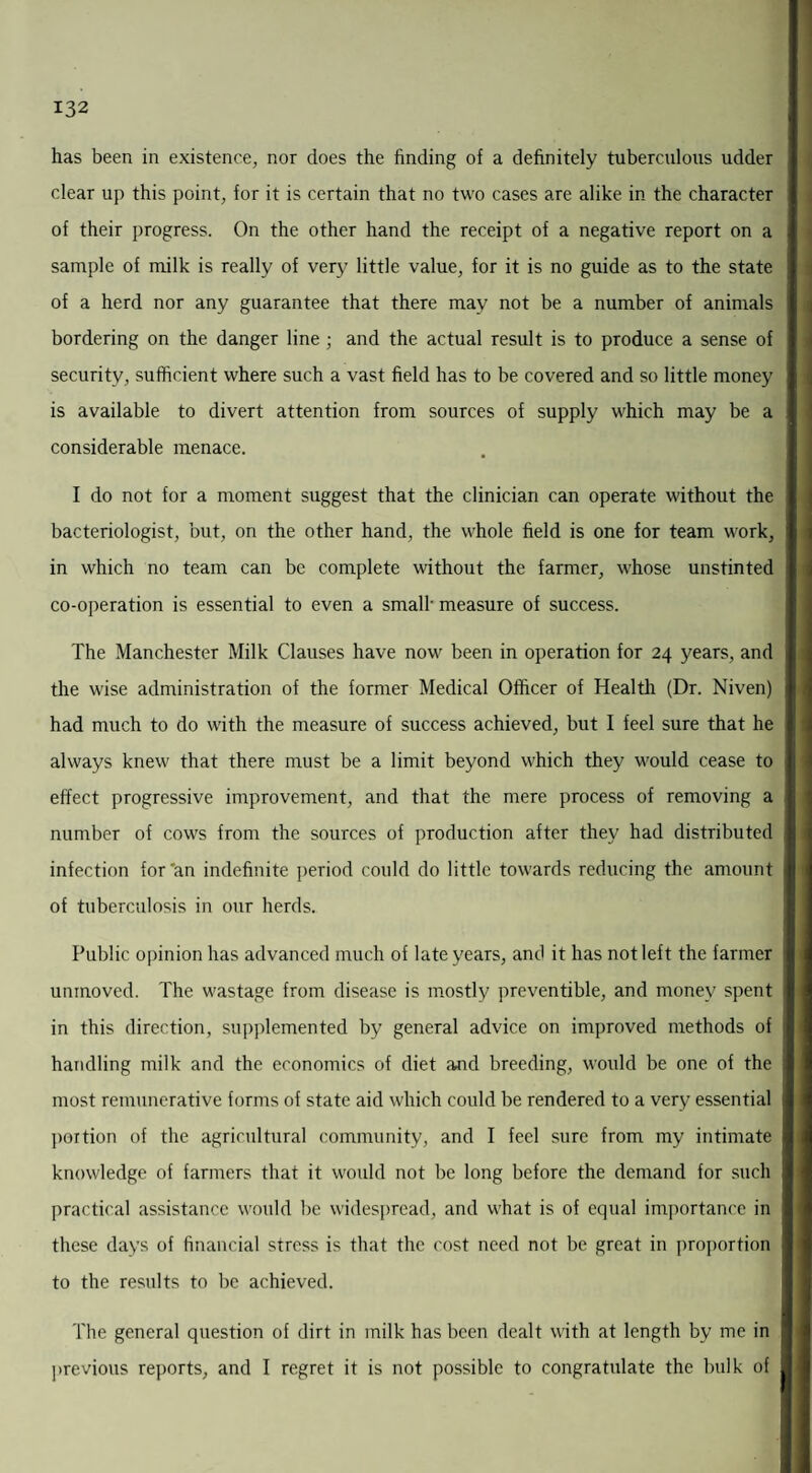 has been in existence, nor does the finding of a definitely tuberculous udder clear up this point, for it is certain that no two cases are alike in the character of their progress. On the other hand the receipt of a negative report on a sample of milk is really of very little value, for it is no guide as to the state of a herd nor any guarantee that there may not be a number of animals bordering on the danger line ; and the actual result is to produce a sense of security, sufficient where such a vast field has to be covered and so little money is available to divert attention from sources of supply which may be a considerable menace. I do not for a moment suggest that the clinician can operate without the bacteriologist, but, on the other hand, the whole field is one for team work, in which no team can be complete without the farmer, whose unstinted co-operation is essential to even a small- measure of success. The Manchester Milk Clauses have now been in operation for 24 years, and the wise administration of the former Medical Officer of Health (Dr. Niven) had much to do with the measure of success achieved, but I feel sure that he always knew that there must be a limit beyond which they would cease to effect progressive improvement, and that the mere process of removing a number of cows from the sources of production after they had distributed infection for'an indefinite period could do little towards reducing the amount of tuberculosis in our herds. Public opinion has advanced much of late years, and it has not left the farmer unmoved. The wastage from disease is mostly preventible, and money spent in this direction, supplemented by general advice on improved methods of handling milk and the economics of diet and breeding, would be one of the most remunerative forms of state aid which could be rendered to a very essential portion of the agricultural community, and I feel sure from my intimate knowledge of farmers that it would not be long before the demand for such practical assistance would be widespread, and what is of equal importance in these days of financial stress is that the cost need not be great in proportion to the results to be achieved. The general question of dirt in milk has been dealt with at length by me in previous reports, and I regret it is not possible to congratulate the bulk of