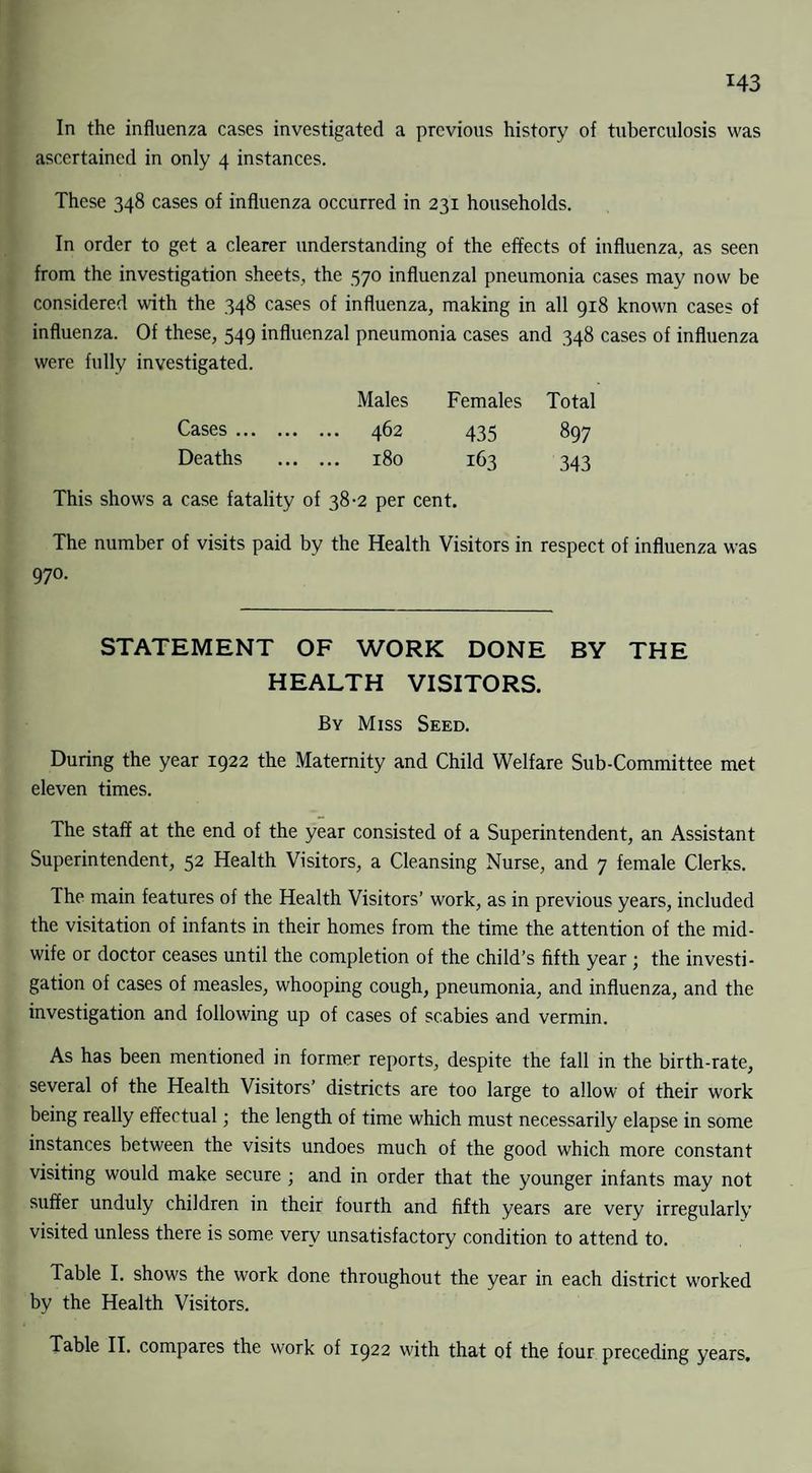 In the influenza cases investigated a previous history of tuberculosis was ascertained in only 4 instances. These 348 cases of influenza occurred in 231 households. In order to get a clearer understanding of the effects of influenza, as seen from the investigation sheets, the 570 influenzal pneumonia cases may now be considered with the 348 cases of influenza, making in all 918 known cases of influenza. Of these, 549 influenzal pneumonia cases and 348 cases of influenza were fully investigated. Males Females Total Cases. 462 435 897 Deaths . 180 163 343 This shows a case fatality of 38-2 per cent. The number of visits paid by the Health Visitors in respect of influenza was 970- STATEMENT OF WORK DONE BY THE HEALTH VISITORS. By Miss Seed. During the year 1922 the Maternity and Child Welfare Sub-Committee met eleven times. The staff at the end of the year consisted of a Superintendent, an Assistant Superintendent, 52 Health Visitors, a Cleansing Nurse, and 7 female Clerks. The main features of the Health Visitors’ work, as in previous years, included the visitation of infants in their homes from the time the attention of the mid¬ wife or doctor ceases until the completion of the child’s fifth year ; the investi¬ gation of cases of measles, whooping cough, pneumonia, and influenza, and the investigation and following up of cases of scabies and vermin. As has been mentioned in former reports, despite the fall in the birth-rate, several of the Health Visitors’ districts are too large to allow of their work being really effectual; the length of time which must necessarily elapse in some instances between the visits undoes much of the good which more constant visiting would make secure ; and in order that the younger infants may not suffer unduly children in their fourth and fifth years are very irregularly visited unless there is some very unsatisfactory condition to attend to. Table I. shows the work done throughout the year in each district worked by the Health Visitors. Table II. compares the work of 1922 with that of the four preceding years.