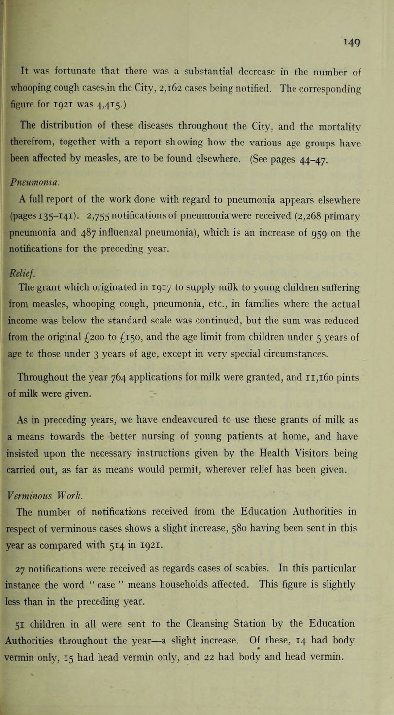 It was fortunate that there was a substantial decrease in the number of whooping cough casesbn the City, 2,162 cases being notified. The corresponding figure for 1921 was 4,415.) The distribution of these diseases throughout the City, and the mortality therefrom, together with a report showing how the various age groups have been affected by measles, are to be found elsewhere. (See pages 44-47. Pneumonia. A full report of the w'ork done with regard to pneumonia appears elsewhere (pages 135-141). 2,755 notifications of pneumonia w'ere received (2,268 primary pneumonia and 487 influenzal pneumonia), which is an increase of 959 on the notifications for the preceding year. Relief. The grant wdiich originated in 1917 to supply milk to young children suffering from measles, whooping cough, pneumonia, etc., in families where the actual income was below the standard scale was continued, but the sum was reduced from the original £200 to £150, and the age limit from children under 5 years of age to those under 3 years of age, except in very special circumstances. Throughout the year 764 applications for milk w'ere granted, and 11,160 pints of milk were given. As in preceding years, w-e have endeavoured to use these grants of milk as a means towards the better nursing of young patients at home, and have insisted upon the necessary instructions given by the Health Visitors being carried out, as far as means would permit, wherever relief has been given. Verminous Work. The number of notifications received from the Education Authorities in respect of verminous cases shows a slight increase, 580 having been sent in this year as compared with 514 in 1921. 27 notifications were received as regards cases of scabies. In this particular instance the word “ case ” means households affected. This figure is slightly less than in the preceding year. 51 children in all w'ere sent to the Cleansing Station by the Education Authorities throughout the year—a slight increase. Of these, 14 had body