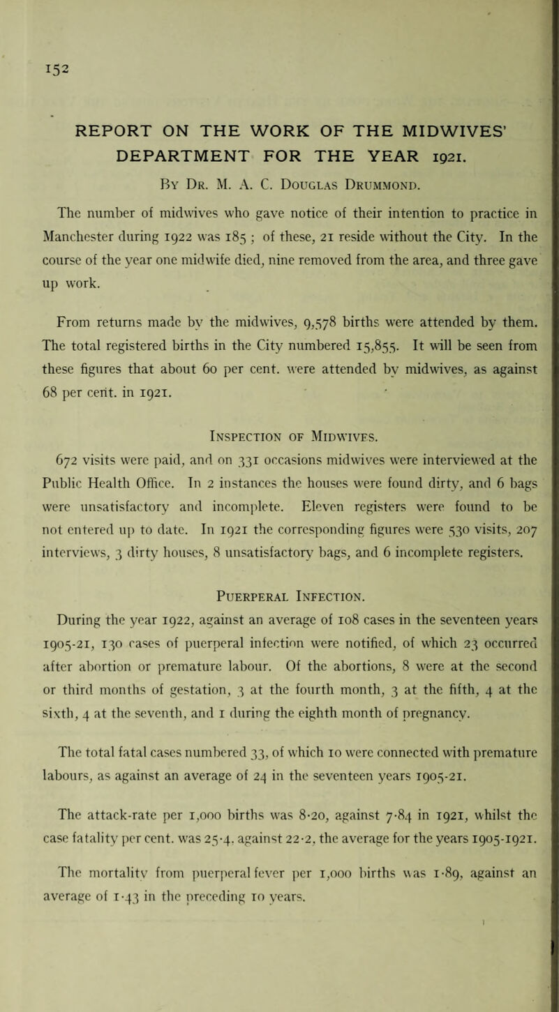 REPORT ON THE WORK OF THE MIDWIVES’ DEPARTMENT FOR THE YEAR 1921. By Dr. M. A. C. Douglas Drummond. The number of midwives who gave notice of their intention to practice in Manchester during 1922 was 185 ; of these, 21 reside without the City. In the course of the year one midwife died, nine removed from the area, and three gave up work. From returns made by the mid wives, 9,578 births were attended by them. The total registered births in the City numbered 15,855. It will be seen from these figures that about 60 per cent, were attended by midwives, as against 68 per cerit. in 1921. Inspection of Midwives. 672 visits were paid, and on 531 occasions midwives were interviewed at the Public Health Office. In 2 instances the houses w^ere found dirty, and 6 bags were unsatisfactory and incomplete. Eleven registers were found to be not entered up to date. In 1921 the corresponding figures were 530 visits, 207 interviews, 3 dirty houses, 8 unsatisfactory bags, and 6 incomplete registers. Puerperal Infection. During the year 1922, against an average of 108 cases in the seventeen years 1905-21, 130 cases of puerperal infection wrere notified, of which 23 occurred after abortion or premature labour. Of the abortions, 8 were at the second or third months of gestation, 3 at the fourth month, 3 at the fifth, 4 at the sixth, 4 at the seventh, and 1 during the eighth month of pregnancy. The total fatal cases numbered 33, of which 10 were connected wfith premature labours, as against an average of 24 in the seventeen years 1905-21. The attack-rate per 1,000 births w>as 8-20, against 7-84 in 1921, whilst the case fatality percent, w'as 25-4. against 22-2, the average for the years 1905-1921. The mortality from puerperal fever per 1,000 births was 1-89, against an average of 1 -43 in the preceding to years.