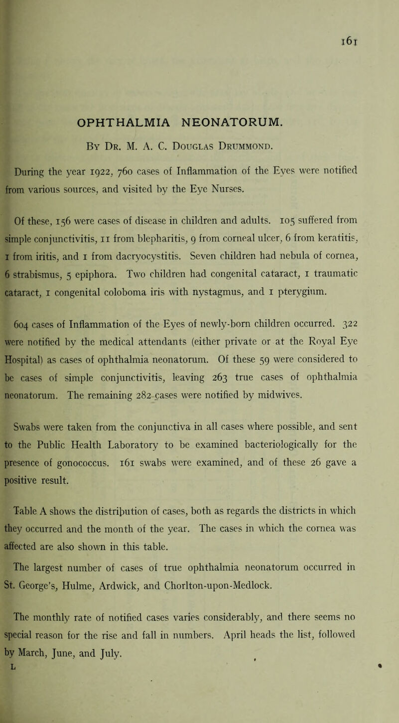 OPHTHALMIA NEONATORUM. i6j By Dr. M. A. C. Douglas Drummond. During the year 1922,. 760 cases of Inflammation of the Eyes were notified from various sources, and visited by the Eye Nurses. Of these, 156 were cases of disease in children and adults. 105 suffered from simple conjunctivitis, 11 from blepharitis, 9 from corneal ulcer, 6 from keratitis, 1 from iritis, and 1 from dacryocystitis. Seven children had nebula of cornea, 6 strabismus, 5 epiphora. Two children had congenital cataract, 1 traumatic cataract, 1 congenital coloboma iris with nystagmus, and 1 pterygium. 604 cases of Inflammation of the Eyes of newly-born children occurred. 322 were notified by the medical attendants (either private or at the Royal Eye Hospital) as cases of ophthalmia neonatorum. Of these 59 were considered to be cases of simple conjunctivitis, leaving 263 true cases of ophthalmia neonatorum. The remaining 282 cases were notified by midwives. Swabs were taken from the conjunctiva in all cases where possible, and sent to the Public Health Laboratory to be examined bacteriologically for the presence of gonococcus. 161 swabs were examined, and of these 26 gave a positive result. Table A shows the distribution of cases, both as regards the districts in which they occurred and the month of the year. The cases in which the cornea was affected are also shown in this table. The largest number of cases of true ophthalmia neonatorum occurred in St. George’s, Hulme, Ardwick, and Chorlton-upon-Medlock. The monthly rate of notified cases varies considerably, and there seems no special reason for the rise and fall in numbers. April heads the list, followed by March, June, and July. L ’ •
