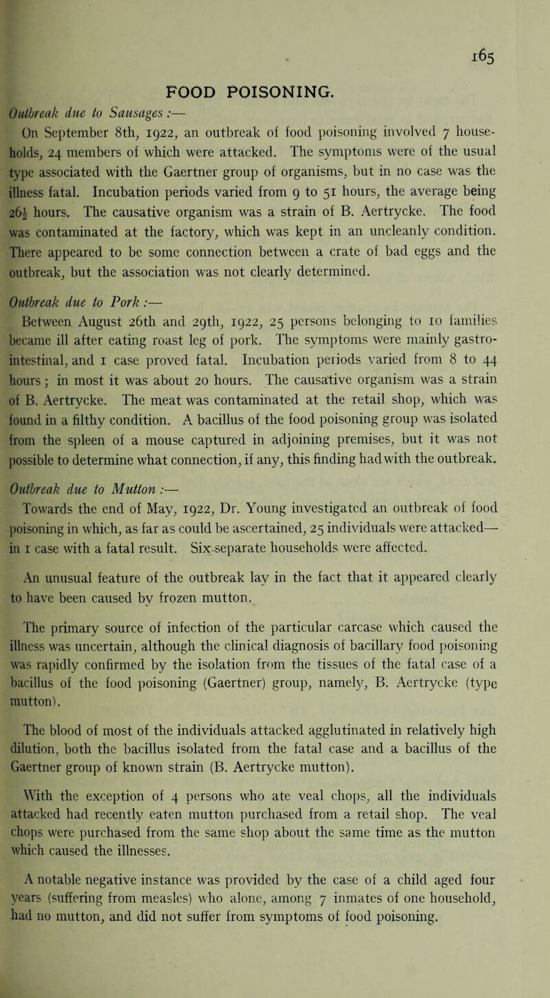 FOOD POISONING. Outbreak due to Sausages:— On September 8th, 1922, an outbreak of food poisoning involved 7 house¬ holds, 24 members of which were attacked. The symptoms were of the usual type associated with the Gaertner group of organisms, but in no case was the illness fatal. Incubation periods varied from 9 to 51 hours, the average being 26^- hours. The causative organism was a strain of B. Aertrycke. The food was contaminated at the factory, which was kept in an uncleanly condition. There appeared to be some connection between a crate of bad eggs and the outbreak, but the association was not clearly determined. Outbreak due to Pork:— Between August 26th and 29th, 1922, 25 persons belonging to 10 families became ill after eating roast leg of pork. The symptoms were mainly gastro¬ intestinal, and 1 case proved fatal. Incubation periods varied from 8 to 44 hours; in most it was about 20 hours. The causative organism was a strain of B. Aertrycke. The meat was contaminated at the retail shop, which was found in a filthy condition. A bacillus of the food poisoning group was isolated from the spleen of a mouse captured in adjoining premises, but it was not possible to determine what connection, if any, this finding had with the outbreak. Outbreak due to Mutton:— Towards the end of May, 1922, Dr. Young investigated an outbreak of food poisoning in which, as far as could be ascertained, 25 individuals were attacked— in 1 case with a fatal result. Six-separate households were affected. An unusual feature of the outbreak lay in the fact that it appeared clearly to have been caused by frozen mutton. The primary source of infection of the particular carcase which caused the illness was uncertain, although the clinical diagnosis of bacillary food poisoning was rapidly confirmed by the isolation from the tissues of the fatal case of a bacillus of the food poisoning (Gaertner) group, namely, B. Aertrycke (type mutton). The blood of most of the individuals attacked agglutinated in relatively high dilution, both the bacillus isolated from the fatal case and a bacillus of the Gaertner group of known strain (B. Aertrycke mutton). With the exception of 4 persons who ate veal chops, all the individuals attacked had recently eaten mutton purchased from a retail shop. The veal chops were purchased from the same shop about the same time as the mutton which caused the illnesses. A notable negative instance was provided by the case of a child aged four years (suffering from measles) who alone, among 7 inmates of one household, had no mutton, and did not suffer from symptoms of food poisoning.