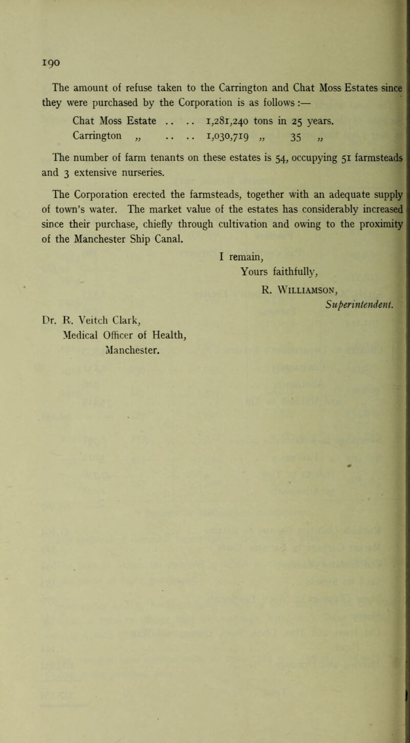 The amount of refuse taken to the Carrington and Chat Moss Estates since they were purchased by the Corporation is as follows:— Chat Moss Estate .. .. 1,281,240 tons in 25 years. Carrington „ .. .. 1,030,719 „ 35 „ The number of farm tenants on these estates is 54, occupying 51 farmsteads and 3 extensive nurseries. The Corpoiation erected the farmsteads, together with an adequate supply of town’s water. The market value of the estates has considerably increased since their purchase, chiefly through cultivation and owing to the proximity of the Manchester Ship Canal. I remain, Yours faithfully, R. Williamson, Superintendent. Dr. R. Veitch Clark, Medical Officer of Health, Manchester.