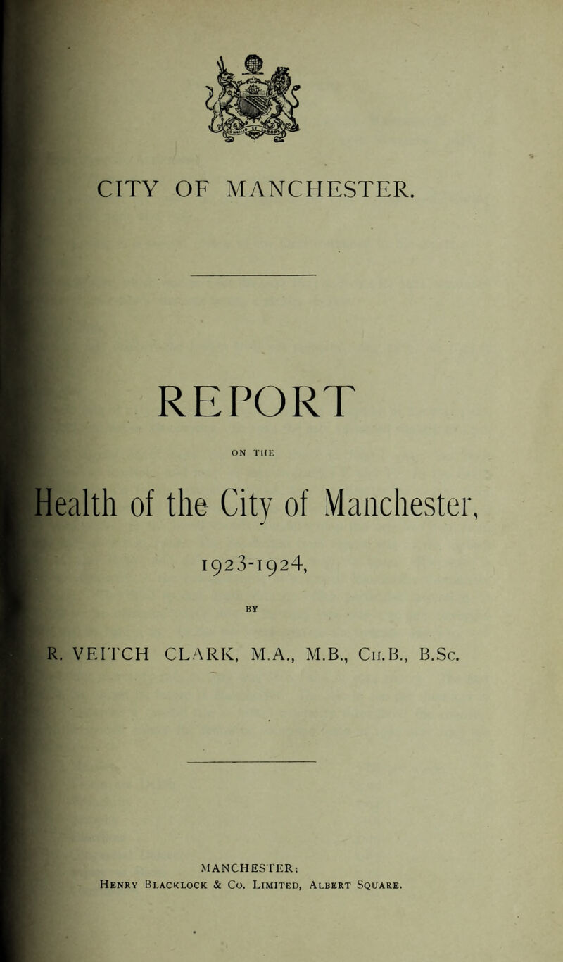 CITY OF MANCHESTER. REPORT ON THE Health of the City of Manchester, 1923-192T BY R. VEITCH CLARK, M.A., M.B., C11.B., B.Sc. MANCHESTER: Henry Blacklock & Co. Limited, Albert Square.