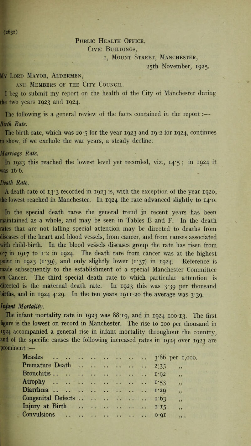 (2632) Public Health Office, Civic Buildings, r, Mount Street, Manchester, 25th November, 1925. My Cord Mayor, Aldermen, and Members of the City Council. I beg to submit my report on the health of the City of Manchester during the two years 1923 and 1924. The following is a general review of the facts contained in the report:— Birth Rate. The birth rate, which was 20-5 for the year 1923 and 19-2 for 1924, continues to show, if we exclude the war years, a steady decline. Marriage Rate. In 1923 this reached the lowest level yet recorded, viz., 14-5; in 1924 it was i6'6. Death Rate. A death rate of 13-3 recorded in 1923 is, with the exception of the year 1920, the lowest reached in Manchester. In 1924 the rate advanced slightly to 14-0. In the special death rates the general trend in recent years has been maintained as a whole, and may be seen in Tables E and F. In the death rates that are not falling special attention may be directed to deaths from diseases of the heart and blood vessels, from cancer, and from causes associated with child-birth. In the blood vessels diseases group the rate has risen from 07 in 1917 to i-2 in 1924. The death rate from cancer was at the highest point in 1923 (1*39), and only slightly lower (1 *37) in 1924. Reference is made subsequently to the establishment of a special Manchester Committee on Cancer. The third special death rate to which particular attention is directed is the maternal death rate. In 1923 this was 3-39 per thousand births, and in 1924 4-29. In the ten years 1911-20 the average was 3-39. Infant Mortality. The infant mortality rate in 1923 was 88-19, and in I924 100-13. The first figure is the lowest on record in Manchester. The rise to 100 per thousand in 1924 accompanied a general rise in infant mortality throughout the country, and of the specific causes the following increased rates in 1924 over 1923 are prominent:— Measles Premature Death Bronchitis .. Atrophy .. Diarrhoea .. Congenital Defects Injury at Birth Convulsions 3-86 per 1,000. 2:35 i'92 I-53 1-29 163 i-i5 °'9I