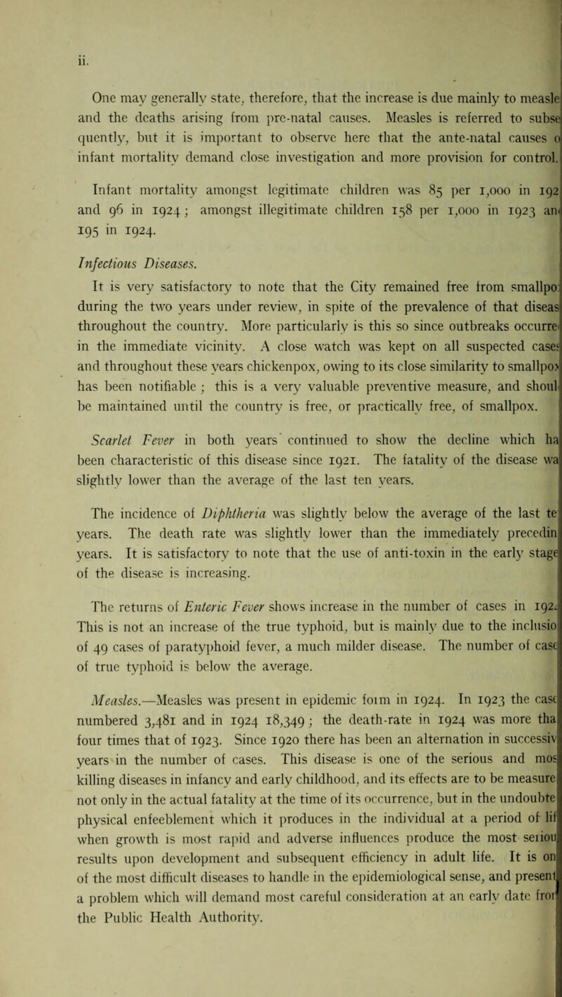 One may generally state, therefore, that the increase is due mainly to measle and the deaths arising from pre-natal causes. Measles is referred to subse qucntly, but it is important to observe here that the ante-natal causes o infant mortality demand close investigation and more provision for control. Infant mortality amongst legitimate children was 85 per 1,000 in 192 and 96 in 1924 ; amongst illegitimate children 158 per 1,000 in 1923 ani 195 in 1924. Infectious Diseases. It is very satisfactory to note that the City remained free from smallpo during the two years under review, in spite of the prevalence of that diseas throughout the country. More particularly is this so since outbreaks occurred in the immediate vicinity. A close watch was kept on all suspected case* and throughout these years chickenpox, owing to its close similarity to smallpo has been notifiable ; this is a very valuable preventive measure, and shoul be maintained until the country is free, or practically free, of smallpox. Scarlet Fever in both years continued to show the decline which ha been characteristic of this disease since 1921. The fatality of the disease wa slightly lower than the average of the last ten years. The incidence of Diphtheria was slightly below the average of the last te years. The death rate was slightly lower than the immediately precedin years. It is satisfactory to note that the use of anti-toxin in the early stage of the disease is increasing. The returns of Enteric Fever shows increase in the number of cases in 192^ This is not an increase of the true typhoid, but is mainly due to the inclusio of 49 cases of paratyphoid fever, a much milder disease. The number of case of true typhoid is below the average. Measles.—Measles was present in epidemic form in 1924. In 1923 the case numbered 3,481 and in 1924 18,349 ; the death-rate in 1924 was more tha four times that of 1923. Since 1920 there has been an alternation in successiv years in the number of cases. This disease is one of the serious and mos killing diseases in infancy and early childhood, and its effects are to be measure not only in the actual fatality at the time of its occurrence, but in the undoubte physical enfeeblement which it produces in the individual at a period of lif when growth is most rapid and adverse influences produce the most seiion results upon development and subsequent efficiency in adult life. It is on of the most difficult diseases to handle in the epidemiological sense, and present a problem which will demand most careful consideration at an early date fror the Public Health Authority.