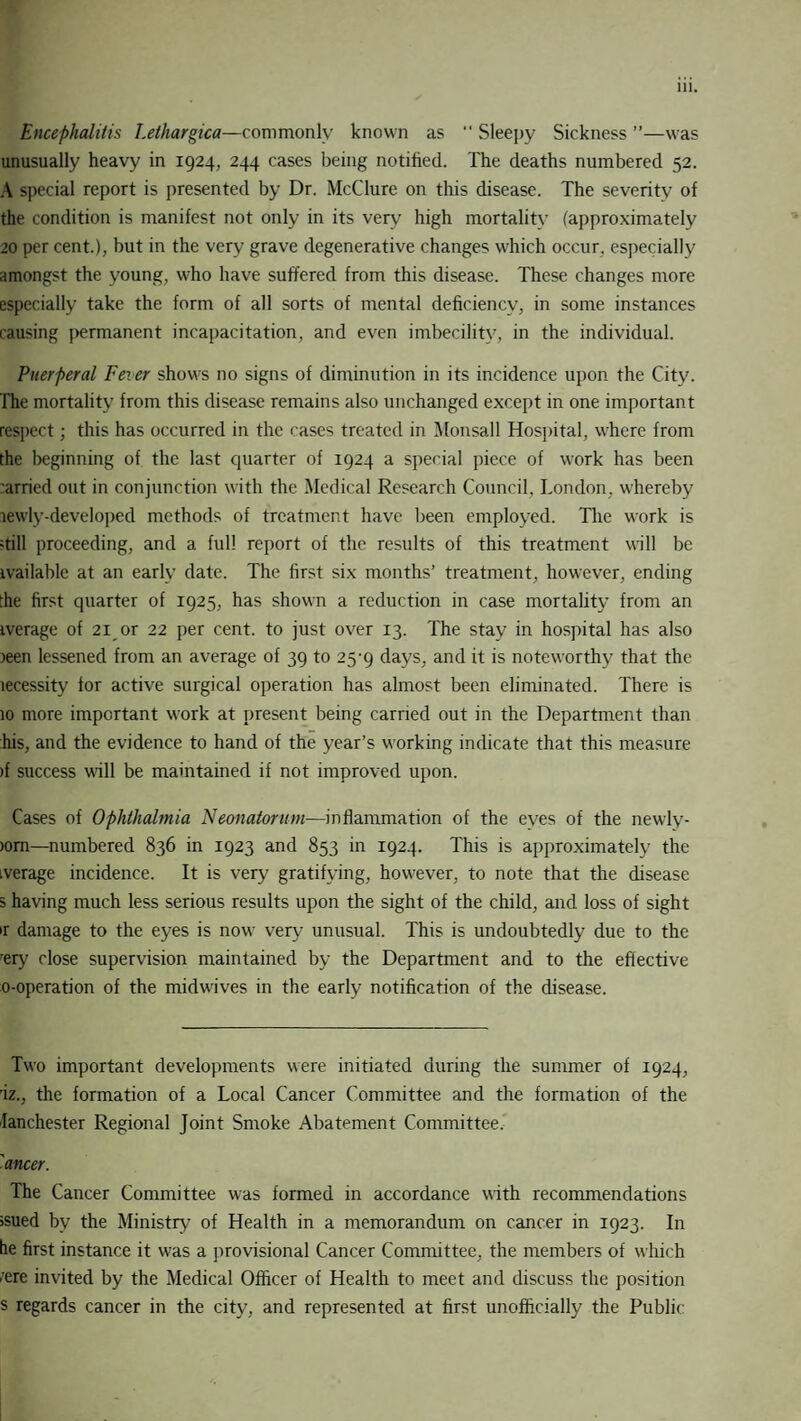 Encephalitis Lethargica—commonly known as “ Sleepy Sickness ”—was unusually heavy in 1924, 244 cases being notified. The deaths numbered 52. A special report is presented by Dr. McClure on this disease. The severity of the condition is manifest not only in its very high mortality (approximately 20 per cent.), but in the very grave degenerative changes which occur, especially amongst the young, who have suffered from this disease. These changes more especially take the form of all sorts of mental deficiency, in some instances causing permanent incapacitation, and even imbecility, in the individual. Puerperal Fever shows no signs of diminution in its incidence upon the City. The mortality from this disease remains also unchanged except in one important respect; this has occurred in the cases treated in Monsall Hospital, where from the beginning of the last quarter of 1924 a special piece of work has been arried out in conjunction with the Medical Research Council, London, whereby lewly-developed methods of treatment have been employed. The work is ;till proceeding, and a full report of the results of this treatment will be ivailable at an early date. The first six months’ treatment, however, ending the first quarter of 1925, has shown a reduction in case mortality from an iverage of 21 or 22 per cent, to just over 13. The stay in hospital has also jeen lessened from an average of 39 to 25-9 days, and it is noteworthy that the lecessity for active surgical operation has almost been eliminated. There is 10 more important work at present being carried out in the Department than his, and the evidence to hand of the year’s working indicate that this measure >f success will be maintained if not improved upon. Cases of Ophthalmia Neonatorum—inflammation of the eyes of the newly- )om—numbered 836 in 1923 and 853 in 1924. This is approximately the iverage incidence. It is very gratifying, however, to note that the disease s having much less serious results upon the sight of the child, and loss of sight ir damage to the eyes is now very unusual. This is undoubtedly due to the rery close supervision maintained by the Department and to the effective o-operation of the midwives in the early notification of the disease. Two important developments were initiated during the summer of 1924, 'iz., the formation of a Local Cancer Committee and the formation of the fanchester Regional Joint Smoke Abatement Committee, 'ancer. The Cancer Committee was formed in accordance with recommendations ssued by the Ministry of Health in a memorandum on cancer in 1923. In he first instance it was a provisional Cancer Committee, the members of which .'ere invited by the Medical Officer of Health to meet and discuss the position s regards cancer in the city, and represented at first unofficially the Public