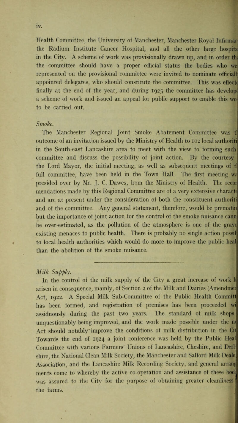 Health Committee, the University of Manchester, Manchester Royal Infirmar the Radium Institute Cancer Hospital, and all the other large hospita in the City. A scheme of work was provisionally drawn up, and in order th. the committee should have a proper official status the bodies who we represented on the provisional committee were invited to nominate officiall appointed delegates, who should constitute the committee. This was effect* finally at the end of the year, and during 1925 the committee has develop* a scheme of work and issued an appeal for public support to enable this wo to be carried out. ■ Smoke. The Manchester Regional Joint Smoke Abatement Committee was t outcome of an invitation issued by the Ministry of Health to 102 local authoriti in the South-east Lancashire area to meet u'ith the view to forming such committee and discuss the possibility of joint action. By the courtesy the Lord Mayor, the initial meeting, as well as subsequent meetings of t full committee, have been held in the Town Hall. The first meeting w? presided over by Mr. J. C. Dawes, from the Ministry of Health. The recoi mendations made by this Regional Committee are of a very extensive charact* and arc at present under the consideration of both the constituent authoriti and of the committee. Any general statement, therefore, would be prematui but the importance of joint action for the control of the smoke nuisance cann be over-estimated, as the pollution of the atmosphere is one of the grave existing menaces to public health. There is probably no single action possil to local health authorities which would do more to improve the public heal than the abolition of the smoke nuisance. Milk Supply. In the control of the milk supply of the City a great increase of work h arisen in consequence, mainly, of Section 2 of the Milk and Dairies (Amendmei Act, 1922. A Special Milk Sub-Committee of the Public Health Commitl has been formed, and registration of premises has been proceeded wi assiduously during the past two years. The standard of milk shops unquestionably being improved, and the work made possible under the n< Act should notably* improve the conditions of milk distribution in the Cit Towards the end of 1924 a joint conference was held by the Public Heal Committee with various Farmers’ Unions of Lancashire, Cheshire, and Deil shire, the National Clean Milk Society, the Manchester and Salford Milk Dealt Association, and the Lancashire Milk Recording Society, and general arranj ments come to whereby the active co-operation and assistance of these bod was assured to the City for the purpose of obtaining greater cleanliness the farms.