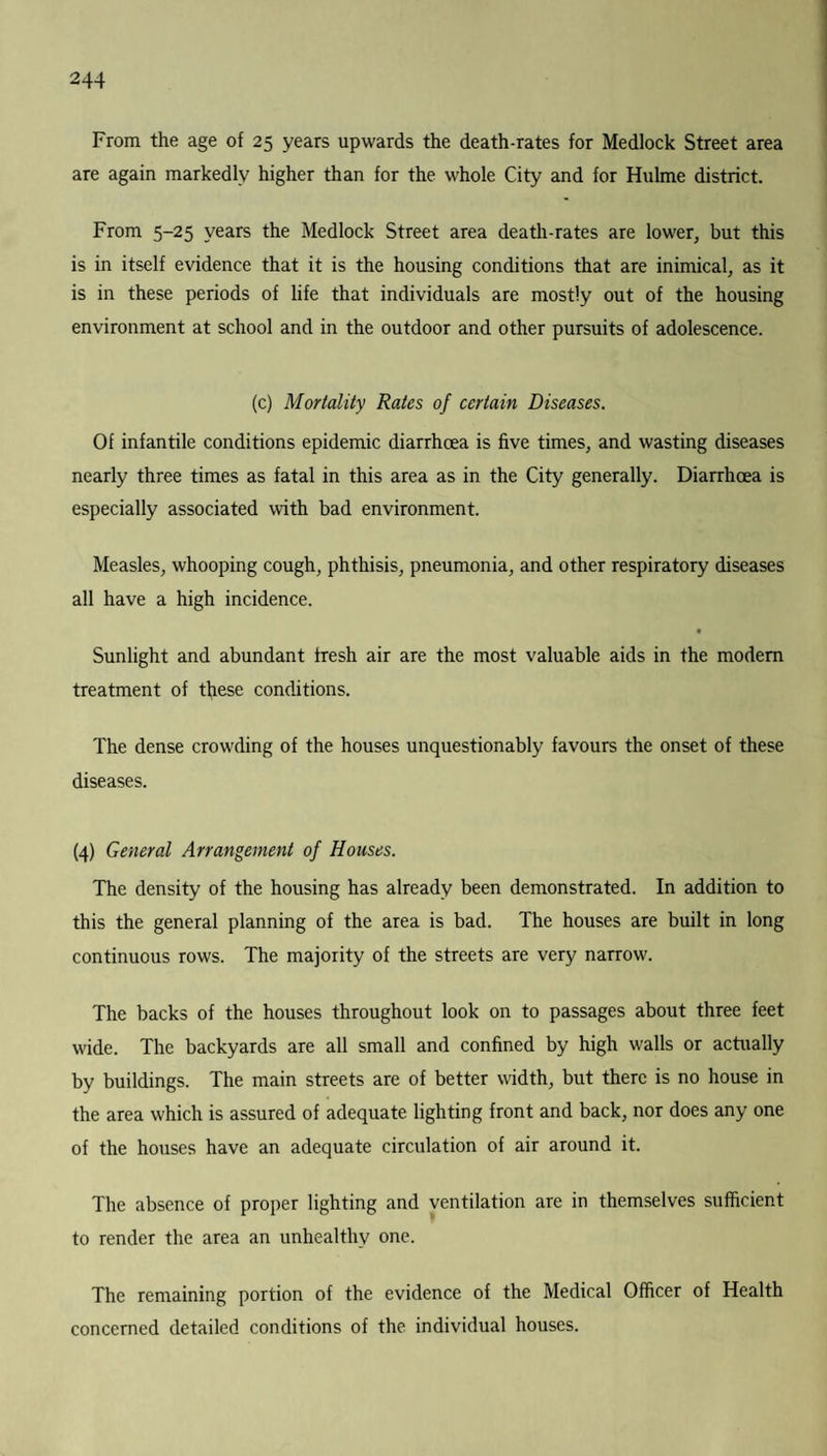 From the age of 25 years upwards the death-rates for Medlock Street area are again markedly higher than for the whole City and for Hulme district. From 5-25 years the Medlock Street area death-rates are lower, but this is in itself evidence that it is the housing conditions that are inimical, as it is in these periods of life that individuals are mostly out of the housing environment at school and in the outdoor and other pursuits of adolescence. (c) Mortality Rates of certain Diseases. Of infantile conditions epidemic diarrhoea is five times, and wasting diseases nearly three times as fatal in this area as in the City generally. Diarrhoea is especially associated with bad environment. Measles, whooping cough, phthisis, pneumonia, and other respiratory diseases all have a high incidence. a Sunlight and abundant fresh air are the most valuable aids in the modem treatment of these conditions. The dense crowding of the houses unquestionably favours the onset of these diseases. (4) General Arrangement of Houses. The density of the housing has already been demonstrated. In addition to this the general planning of the area is bad. The houses are built in long continuous rows. The majority of the streets are very narrow. The backs of the houses throughout look on to passages about three feet wide. The backyards are all small and confined by high walls or actually by buildings. The main streets are of better width, but there is no house in the area which is assured of adequate lighting front and back, nor does any one of the houses have an adequate circulation of air around it. The absence of proper lighting and ventilation are in themselves sufficient to render the area an unhealthy one. The remaining portion of the evidence of the Medical Officer of Health concerned detailed conditions of the individual houses.