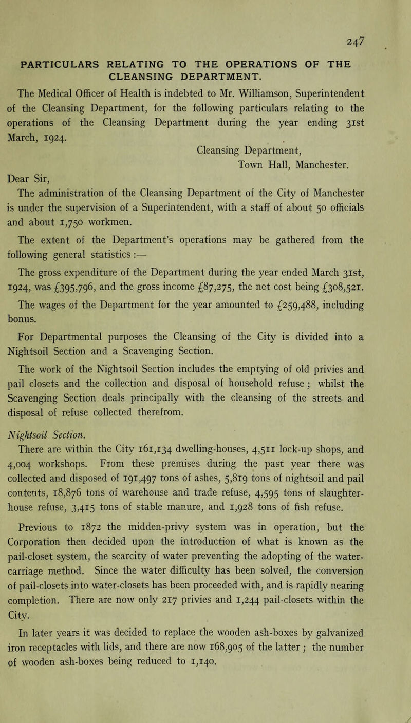 PARTICULARS RELATING TO THE OPERATIONS OF THE CLEANSING DEPARTMENT. The Medical Officer of Health is indebted to Mr. Williamson. Superintendent of the Cleansing Department, for the following particulars relating to the operations of the Cleansing Department during the year ending 31st March, 1924. Cleansing Department, Town Hall, Manchester. Dear Sir, The administration of the Cleansing Department of the City of Manchester is under the supervision of a Superintendent, with a staff of about 50 officials and about 1,750 workmen. The extent of the Department’s operations may be gathered from the following general statistics :— The gross expenditure of the Department during the year ended March 31st, 1924, was £395,796, and the gross income £87,275, the net cost being £308,521. The wages of the Department for the year amounted to £259,488, including bonus. For Departmental purposes the Cleansing of the City is divided into a Nightsoil Section and a Scavenging Section. The work of the Nightsoil Section includes the emptying of old privies and pail closets and the collection and disposal of household refuse; whilst the Scavenging Section deals principally with the cleansing of the streets and disposal of refuse collected therefrom. Nightsoil Section. There are within the City 161,134 dwelling-houses, 4,511 lock-up shops, and 4,004 workshops. From these premises during the past year there was collected and disposed of 191,497 tons of ashes, 5,819 tons of nightsoil and pail contents, 18,876 tons of warehouse and trade refuse, 4,595 tons of slaughter¬ house refuse, 3,415 tons of stable manure, and 1,928 tons of fish refuse. Previous to 1872 the midden-privy system was in operation, but the Corporation then decided upon the introduction of what is known as the pail-closet system, the scarcity of water preventing the adopting of the water- carriage method. Since the water difficulty has been solved, the conversion of pail-closets into water-closets has been proceeded with, and is rapidly nearing completion. There are now only 217 privies and 1,244 pail-closets within the City. In later years it was decided to replace the wooden ash-boxes by galvanized iron receptacles with lids, and there are now 168,905 of the latter; the number of wooden ash-boxes being reduced to 1,140.