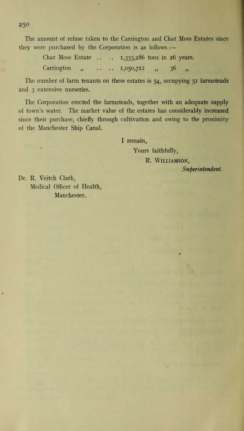 The amount of refuse taken to the Carrington and Chat Moss Estates since they were purchased by the Corporation is as follows:— Chat Moss Estate .. .. 1,333,286 tons in 26 years. Carrington „ .. .. 1,050,712 „ 36 „ The number of farm tenants on these estates is 54, occupying 51 farmsteads and 3 extensive nurseries. The Corporation erected the farmsteads, together with an adequate supply of town’s water. The market value of the estates has considerably increased since their purchase, chiefly through cultivation and owing to the proximity of the Manchester Ship Canal. Dr. R. Veitch Clark, Medical Officer of Health, Manchester. I remain, Yours faithfully, R. Williamson, Superintendent.