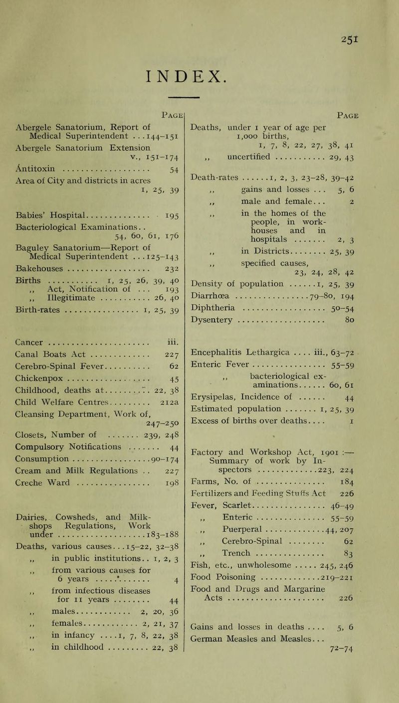 INDEX. Page Abergele Sanatorium, Report of Medical Superintendent ...144-151 Abergele Sanatorium Extension v., 151-174 Antitoxin . 54 Area of City and districts in acres 1. 25. 39 Babies’ Hospital. 195 Bacteriological Examinations.. 54, 60, 61, 176 Baguley Sanatorium—Report of Medical Superintendent .. . 125-144 Bakehouses. 232 Births . 1, 25, 26, 39, 40 ,, Act, Notification of ... 193 ,, Illegitimate.26, 40 Birth-rates. 1, 25, 39 Page Deaths, under 1 year of age per 1,000 births, 1, 7, 8, 22, 27, 38, 41 ,, uncertified.29, 43 Death-rates.1, 2, 3, 23-28, 39-42 ,, gains and losses ... 5, 6 ,, male and female... 2 ,, in the homes of the people, in work- houses and in hospitals . 2, 3 ,, in Districts.25, 39 ,, specified causes, 23, 24, 28, 42 Density of population .1, 25, 39 Diarrhoea .79-80, 194 Diphtheria . 5°-54 Dysentery. 80 Cancer. iii. Canal Boats Act. 227 Cerebro-Spinal Fever. 62 Chickenpox. 45 Childhood, deaths at.7. 22, 38 Child Welfare Centres. 212a Cleansing Department, Work of, 247-250 Closets, Number of . 239, 248 Compulsory Notifications . 44 Consumption.90-174 Cream and Milk Regulations . . 227 Creche Ward . 198 Dairies, Cowsheds, and Milk- shops Regulations, Work under.183-188 Deaths, various causes... 15-22, 32-38 ,, in public institutions.. 1, 2, 3 ,, from various causes for 6 years .*. 4 ,, from infectious diseases for 11 years. 44 ,, males. 2, 20, 36 ,, females.2, 21, 37 ,, in infancy . ...1, 7, 8, 22, 38 ,, in childhood.22, 38 Encephalitis Lethargica .... iii., 63-72 Enteric Fever. 55-59 ,, bacteriological ex¬ aminations.60, 61 Erysipelas, Incidence of . 44 Estimated population.1, 25, 39 Excess of births over deaths.... 1 Factory and Workshop Act, 1901 :— Summary of work by In¬ spectors .223, 224 Farms, No. of . 184 Fertilizers and Feeding Stuffs Act 226 Fever, Scarlet. 46-49 ,, Enteric. 55-59 ,, Puerperal.44,207 ,, Cerebro-Spinal . 62 ,, Trench. 83 Fish, etc., unwholesome.245, 246 Food Poisoning.219-221 Food and Drugs and Margarine Acts. 226 Gains and losses in deaths .... 5, 6 German Measles and Measles... 72-74