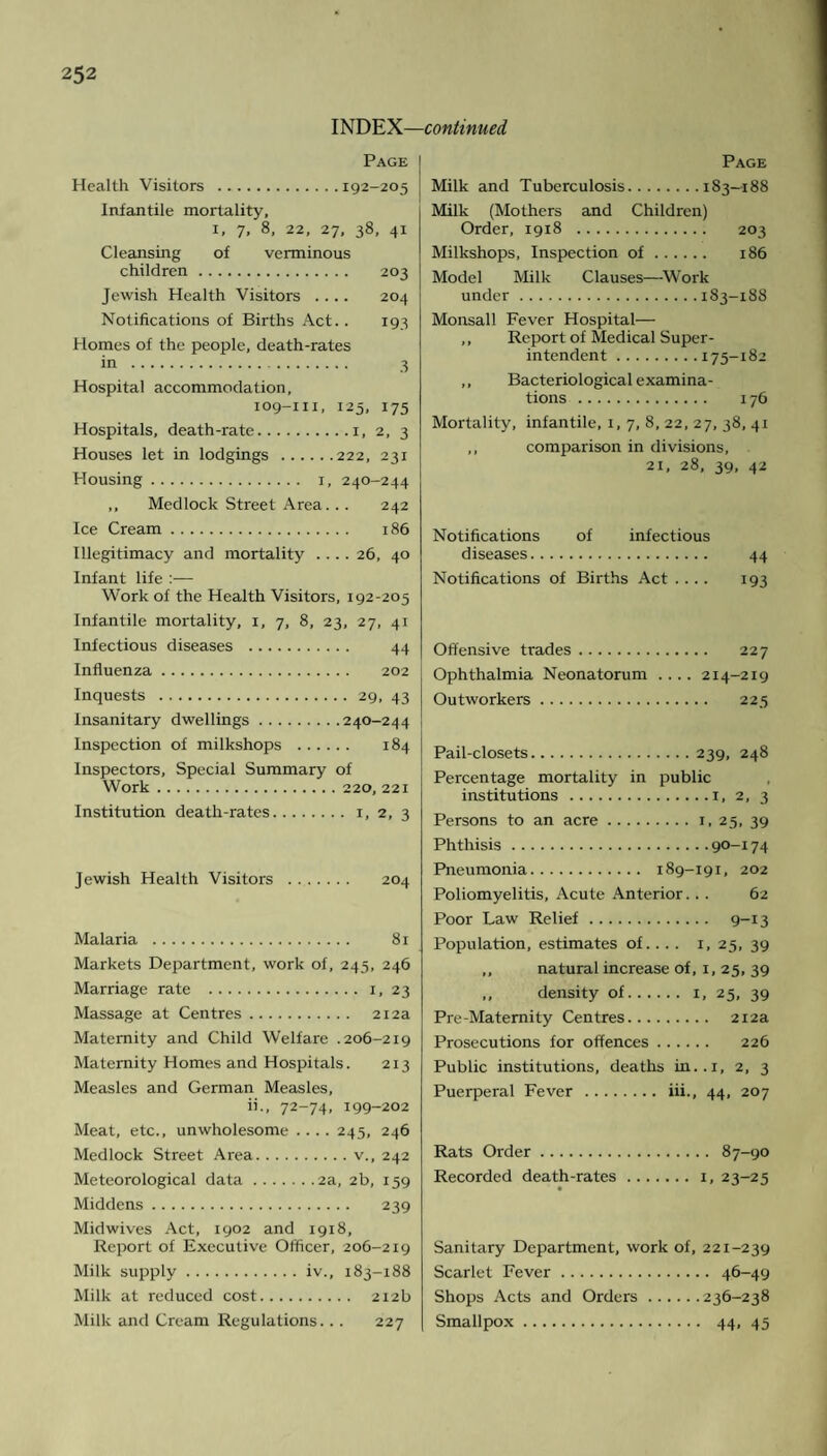 INDEX—continued Page Health Visitors .192-205 Infantile mortality, x, 7, 8, 22, 27, 38, 41 Cleansing of verminous children. 203 Jewish Health Visitors .... 204 Notifications of Births Act.. 193 Homes of the people, death-rates in . 3 Hospital accommodation, 109-111, 125, 175 Hospitals, death-rate.1, 2, 3 Houses let in lodgings .222, 231 Housing. 1, 240-244 ,, Medlock Street Area... 242 Ice Cream. 186 Illegitimacy and mortality .... 26, 40 Infant life :— Work of the Health Visitors, 192-205 Infantile mortality, 1, 7, 8, 23, 27, 41 Infectious diseases . 44 Influenza. 202 Inquests .29, 43 Insanitary dwellings.240-244 Inspection of milkshops . 184 Inspectors, Special Summary of Work.220, 221 Institution death-rates. x, 2, 3 Jewish Health Visitors . 204 Malaria . 81 Markets Department, work of, 245, 246 Marriage rate .1, 23 Massage at Centres. 212a Maternity and Child Welfare .206-219 Maternity Homes and Hospitals. 213 Measles and German Measles, ii., 72-74, 199-202 Meat, etc., unwholesome .... 245, 246 Medlock Street Area.v., 242 Meteorological data.2a, 2b, 159 Middens. 239 Midwives Act, 1902 and 1918, Report of Executive Officer, 206-219 Milk supply.iv., 183-188 Milk at reduced cost. 212b Milk and Cream Regulations... 227 Page Milk and Tuberculosis.183—188 Milk (Mothers and Children) Order, 1918 . 203 Milkshops, Inspection of. 186 Model Milk Clauses—-Work under.183-188 Monsall Fever Hospital— ,, Report of Medical Super¬ intendent .175-182 ,, Bacteriological examina¬ tions . 176 Mortality, infantile, 1, 7, 8, 22, 27, 38, 41 ,, comparison in divisions, 21, 28, 39, 42 Notifications of infectious diseases. 44 Notifications of Births Act .... 193 Offensive trades. 227 Ophthalmia Neonatorum .... 214-219 Outworkers. 225 Pail-closets.239, 248 Percentage mortality in public institutions.1, 2, 3 Persons to an acre.1, 25, 39 Phthisis.90-174 Pneumonia. 189-191, 202 Poliomyelitis, Acute Anterior... 62 Poor Law Relief. 9-13 Population, estimates of.... 1, 25, 39 ,, natural increase of, 1, 25, 39 „ density of. 1, 25, 39 Pre-Maternity Centres. 212a Prosecutions for offences. 226 Public institutions, deaths in..i, 2, 3 Puerperal Fever . iii., 44, 207 Rats Order. 87-90 Recorded death-rates.1, 23-25 Sanitary Department, work of, 221-239 Scarlet Fever. 46-49 Shops Acts and Orders.236-238 Smallpox. 44, 45