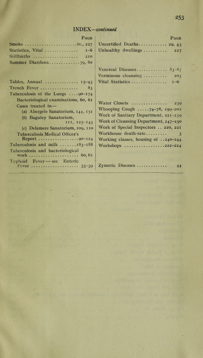 INDEX—continued Page Smoke.iv., 227 Statistics, Vital. 1-6 Stillbirths . 210 Summer Diarrhoea.79, 80 Tables, Annual . 15-43 Trench Fever. 83 Tuberculosis of the Lungs ....90-174 Bacteriological examinations, 60, 61 Cases treated in— (a) Abergele Sanatorium, 144, 151 (b) Baguley Sanatorium, hi, 125-143 (c) Delamere Sanatorium, 109, no Tuberculosis Medical Officer's Report.90-124 Tuberculosis and milk.183-188 Tuberculosis and bacteriological work. 60, 61 Typhoid Fever — see Enteric Fever. 55~59 Page Uncertified Deaths.29, 43 Unhealthy dwellings. 227 Venereal Diseases. 83-87 Verminous cleansing. 203 Vital Statistics. 1-6 Water Closets . 239 Whooping Cough .74-78, 199-202 Work of Sanitary Department, 221-239 Work of Cleansing Department, 247-250 Work of Special Inspectors .. 220, 221 Workhouse death-rate. 3 Working classes, housing of ..240-244 Workshops .222-224 Zymotic Diseases. 44