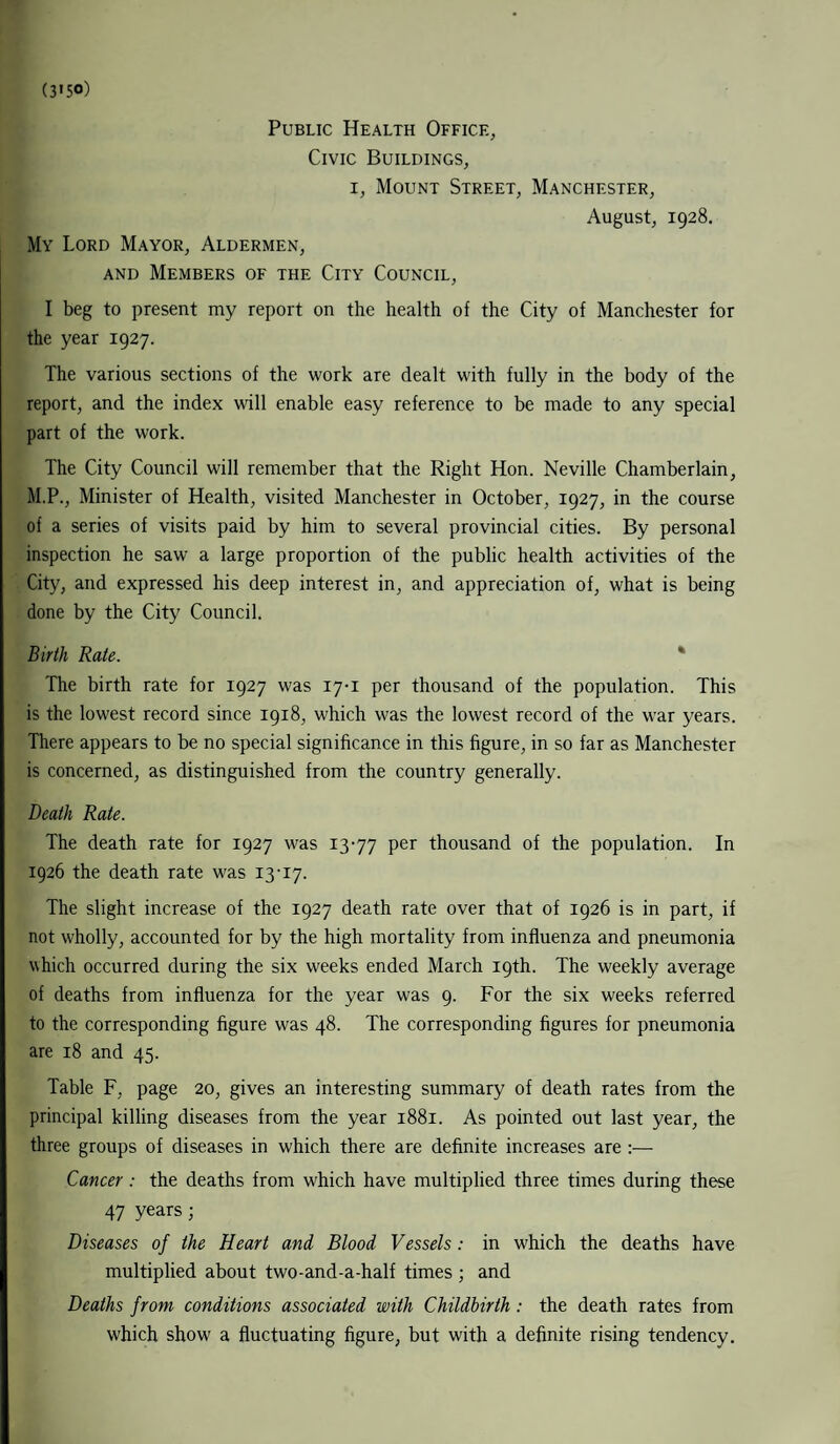 (3>5°) Public Health Office, Civic Buildings, 1, Mount Street, Manchester, August, 1928. My Lord Mayor, Aldermen, and Members of the City Council, I beg to present my report on the health of the City of Manchester for the year 1927. The various sections of the work are dealt with fully in the body of the report, and the index will enable easy reference to be made to any special part of the work. The City Council will remember that the Right Hon. Neville Chamberlain, M.P., Minister of Health, visited Manchester in October, 1927, in the course of a series of visits paid by him to several provincial cities. By personal inspection he saw a large proportion of the public health activities of the City, and expressed his deep interest in, and appreciation of, what is being done by the City Council. Birth Rale. The birth rate for 1927 was 17-1 per thousand of the population. This is the lowest record since 1918, which was the lowest record of the war years. There appears to be no special significance in this figure, in so far as Manchester is concerned, as distinguished from the country generally. Death Rate. The death rate for 1927 was 13-77 Per thousand of the population. In 1926 the death rate was 13-17. The slight increase of the 1927 death rate over that of 1926 is in part, if not wholly, accounted for by the high mortality from influenza and pneumonia which occurred during the six weeks ended March 19th. The weekly average of deaths from influenza for the year was 9. For the six weeks referred to the corresponding figure was 48. The corresponding figures for pneumonia are 18 and 45. Table F, page 20, gives an interesting summary of death rates from the principal killing diseases from the year 1881. As pointed out last year, the three groups of diseases in which there are definite increases are :— Cancer: the deaths from which have multiplied three times during these 47 years; Diseases of the Heart and Blood Vessels: in which the deaths have multiplied about two-and-a-half times ; and Deaths from conditions associated with Childbirth : the death rates from which show a fluctuating figure, but with a definite rising tendency.