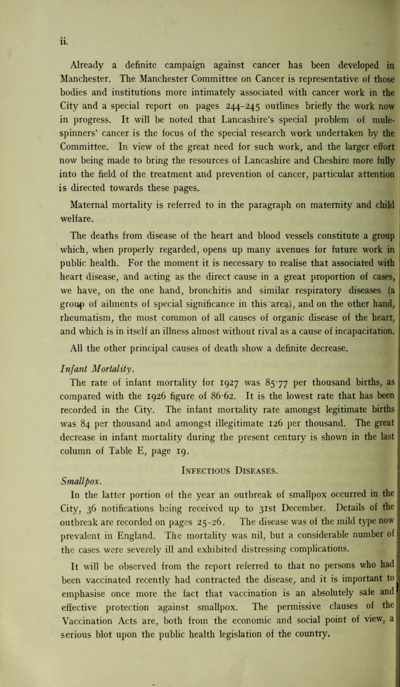 Already a definite campaign against cancer has been developed in Manchester. The Manchester Committee on Cancer is representative of those bodies and institutions more intimately associated with cancer work in the City and a special report on pages 244-245 outlines briefly the work now in progress. It wall be noted that Lancashire’s special problem of mule- spinners’ cancer is the focus of the special research work undertaken by the Committee. In view of the great need for such work, and the larger effort now being made to bring the resources of Lancashire and Cheshire more fully into the field of the treatment and prevention of cancer, particular attention is directed towards these pages. Maternal mortality is referred to in the paragraph on maternity and child welfare. The deaths from disease of the heart and blood vessels constitute a group w'hich, when properly regarded, opens up many avenues for future w'ork in public health. For the moment it is necessary to realise that associated with heart disease, and acting as the direct cause in a great proportion of cases, we have, on the one hand, bronchitis and similar respiratory diseases (a group of ailments of special significance in this area), and on the other hand, rheumatism, the most common of all causes of organic disease of the heart, and which is in itself an illness almost without rival as a cause of incapacitation. All the other principal causes of death show a definite decrease. Infant Mortality. The rate of infant mortality for 1927 was 8577 per thousand births, as compared with the 1926 figure of 86-62. It is the lowest rate that has been recorded in the City. The infant mortality rate amongst legitimate births was 84 per thousand and amongst illegitimate 126 per thousand. The great decrease in infant mortality during the present century is shown in the last column of Table E, page 19. Infectious Diseases. Smallpox. In the latter portion of the year an outbreak of smallpox occurred in the j City, 36 notifications being received up to 31st December. Details of the outbreak are recorded on pages 25-26. The disease was of the mild type now prevalent in England. The mortality was nil, but a considerable number of the cases were severely ill and exhibited distressing complications. It will be observed from the report referred to that no persons who had been vaccinated recently had contracted the disease, and it is important to emphasise once more the fact that vaccination is an absolutely safe and effective protection against smallpox. The permissive clauses of the Vaccination Acts are, both from the economic and social point of view', a) serious blot upon the public health legislation of the country.