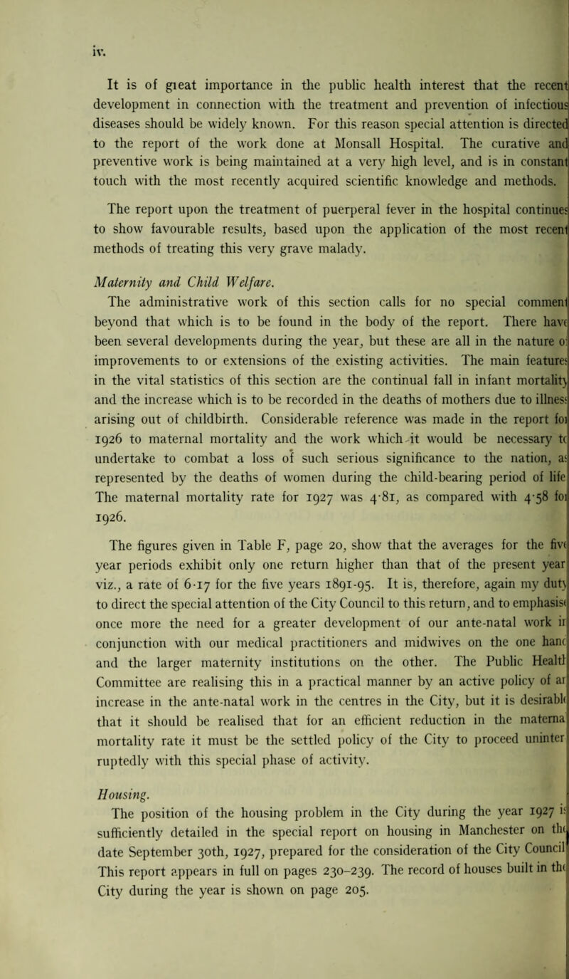 It is of gieat importance in the public health interest that the recent development in connection with the treatment and prevention of infectious diseases should be widely known. For this reason special attention is directed to the report of the work done at Monsall Hospital. The curative and preventive work is being maintained at a very high level, and is in constant touch with the most recently acquired scientific knowledge and methods. The report upon the treatment of puerperal fever in the hospital continues to show favourable results, based upon the application of the most recenl methods of treating this very grave malady. Maternity and Child Welfare. The administrative work of this section calls for no special commenl beyond that which is to be found in the body of the report. There have been several developments during the year, but these are all in the nature o: improvements to or extensions of the existing activities. The main feature; in the vital statistics of this section are the continual fall in infant mortality and the increase which is to be recorded in the deaths of mothers due to illnes; arising out of childbirth. Considerable reference was made in the report foi 1926 to maternal mortality and the work which it would be necessary t( undertake to combat a loss of such serious significance to the nation, a; represented by the deaths of women during the child-bearing period of life The maternal mortality rate for 1927 was 4-81, as compared with 4-58 foi 1926. The figures given in Table F, page 20, show that the averages for the fivi year periods exhibit only one return higher than that of the present year viz., a rate of 6-17 for the five years 1891-95. It is, therefore, again my duty to direct the special attention of the City Council to this return, and to emphasisi once more the need for a greater development of our ante-natal work ir conjunction with our medical practitioners and midwives on the one hanc and the larger maternity institutions on the other. The Public Healtl Committee are realising this in a practical manner by an active policy of ai increase in the ante-natal work in the centres in the City, but it is desirabh that it should be realised that for an efficient reduction in the matema mortality rate it must be the settled policy of the City to proceed uninter ruptedly with this special phase of activity. Housing. The position of the housing problem in the City during the year 1927 i; sufficiently detailed in the special report on housing in Manchester on tin date September 30th, 1927, prepared for the consideration of the City Council This report appears in full on pages 230-239. The record of houses built in th<j City during the year is shown on page 205.