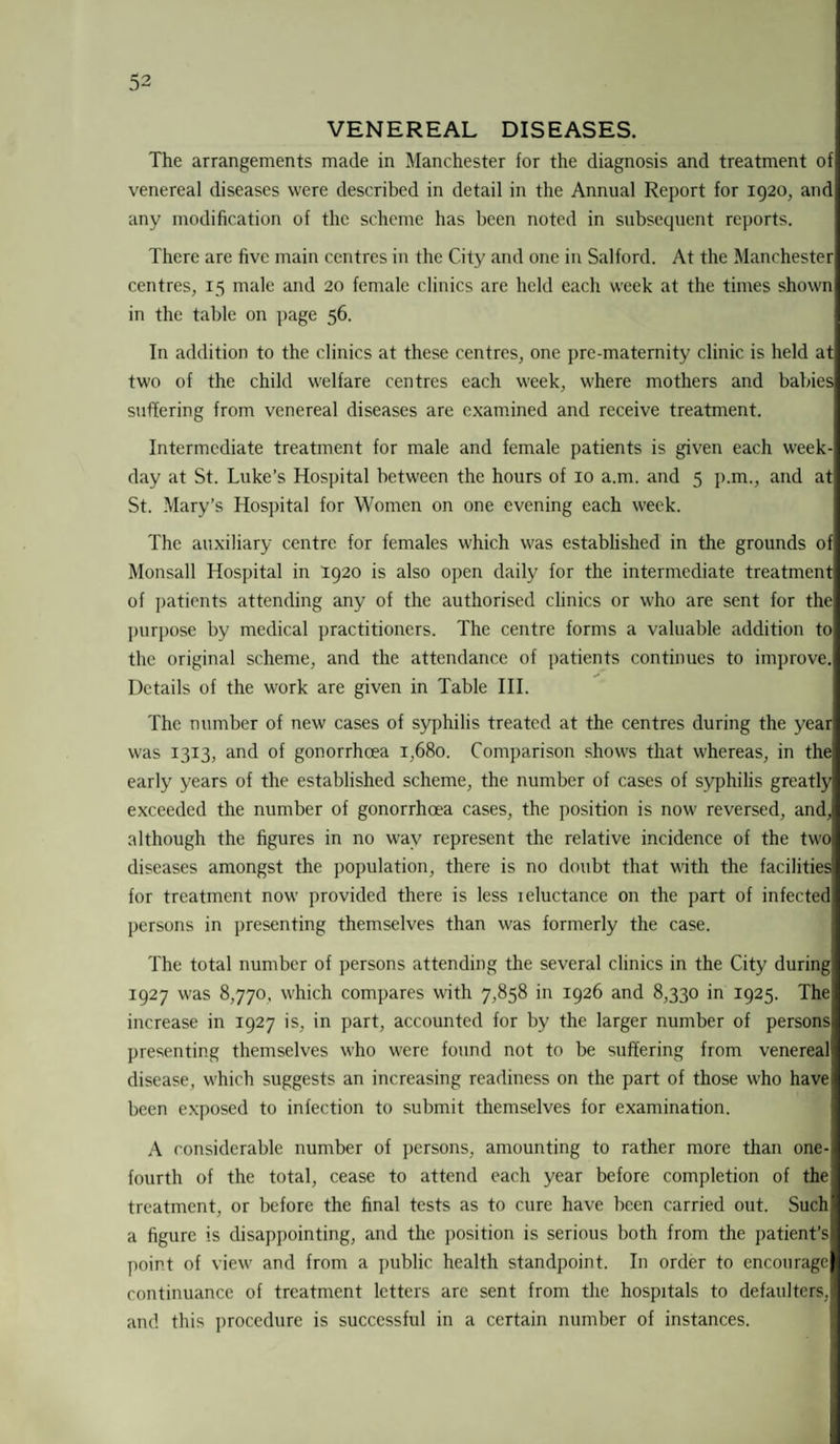VENEREAL DISEASES. The arrangements made in Manchester for the diagnosis and treatment of venereal diseases were described in detail in the Annual Report for 1920, and any modification of the scheme has been noted in subsequent reports. There are five main centres in the City and one in Salford. At the Manchester centres, 15 male and 20 female clinics are held each week at the times shown in the table on page 56. In addition to the clinics at these centres, one pre-maternity clinic is held at two of the child welfare centres each week, where mothers and babies suffering from venereal diseases are examined and receive treatment. Intermediate treatment for male and female patients is given each week¬ day at St. Luke’s Hospital between the hours of 10 a.m. and 5 p.m., and at St. Mary’s Hospital for Women on one evening each week. The auxiliary centre for females which was established in the grounds of Monsall Hospital in 1920 is also open daily for the intermediate treatment of patients attending any of the authorised clinics or who are sent for the purpose by medical practitioners. The centre forms a valuable addition to the original scheme, and the attendance of patients continues to improve. Details of the work are given in Table III. The number of new cases of syphilis treated at the centres during the year was 1313, and of gonorrhoea 1,680. Comparison shows that whereas, in the early years of the established scheme, the number of cases of syphilis greatly exceeded the number of gonorrhoea cases, the position is now reversed, and, although the figures in no way represent the relative incidence of the two diseases amongst the population, there is no doubt that with the facilities for treatment now provided there is less reluctance on the part of infected persons in presenting themselves than was formerly the case. The total number of persons attending the several clinics in the City during' 1927 was 8,770, which compares with 7,858 in 1926 and 8,330 in 1925. The, increase in 1927 is, in part, accounted for by the larger number of persons presenting themselves who were found not to be suffering from venereal disease, which suggests an increasing readiness on the part of those who have been exposed to infection to submit themselves for examination. A considerable number of persons, amounting to rather more than one- fourth of the total, cease to attend each year before completion of the treatment, or before the final tests as to cure have been carried out. Such a figure is disappointing, and the position is serious both from the patient’s point of view and from a public health standpoint. In order to encourage continuance of treatment letters are sent from the hospitals to defaulters, and this procedure is successful in a certain number of instances.