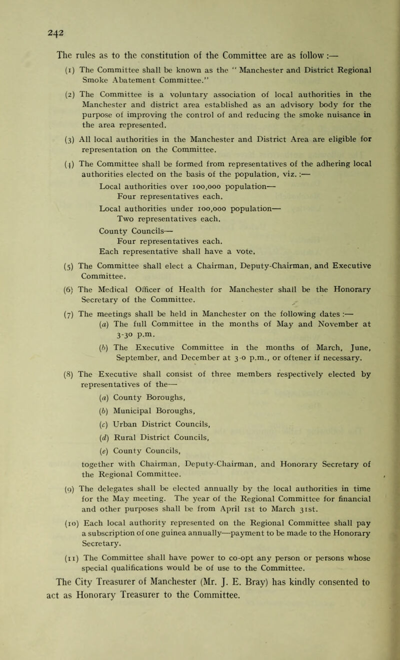 The rules as to the constitution of the Committee are as follow:— (1) The Committee shall be known as the “ Manchester and District Regional Smoke Abatement Committee.” (2) The Committee is a voluntary association of local authorities in the Manchester and district area established as an advisory body for the purpose of improving the control of and reducing the smoke nuisance in the area represented. (3) All local authorities in the Manchester and District Area are eligible for representation on the Committee. ( l) The Committee shall be formed from representatives of the adhering local authorities elected on the basis of the population, viz. :— Local authorities over 100,000 population— Four representatives each. Local authorities under 100,000 population— Two representatives each. County Councils— Four representatives each. Each representative shall have a vote, (5) The Committee shall elect a Chairman, Deputy-Chairman, and Executive Committee. (6) The Medical Officer of Health for Manchester shall be the Honorary Secretary of the Committee. (7) The meetings shall be held in Manchester on the following dates :— (a) The full Committee in the months of May and November at 3-30 p.m. (b) The Executive Committee in the months of March, June, September, and December at 3-0 p.m., or oftener if necessary. (8) The Executive shall consist of three members respectively elected by representatives of the— (a) County Boroughs, (b) Municipal Boroughs, (c) Urban District Councils, (d) Rural District Councils, (e) County Councils, together with Chairman, Deputy-Chairman, and Honorary Secretary of the Regional Committee. (9) The delegates shall be elected annually by the local authorities in time for the May meeting. The year of the Regional Committee for financial and other purposes shall be from April 1st to March 31st. (10) Each local authority represented on the Regional Committee shall pay a subscription of one guinea annually—payment to be made to the Honorary Secretary. (11) The Committee shall have power to co-opt any person or persons whose special qualifications would be of use to the Committee. The City Treasurer of Manchester (Mr. J. E. Bray) has kindly consented to act as Honorary Treasurer to the Committee.