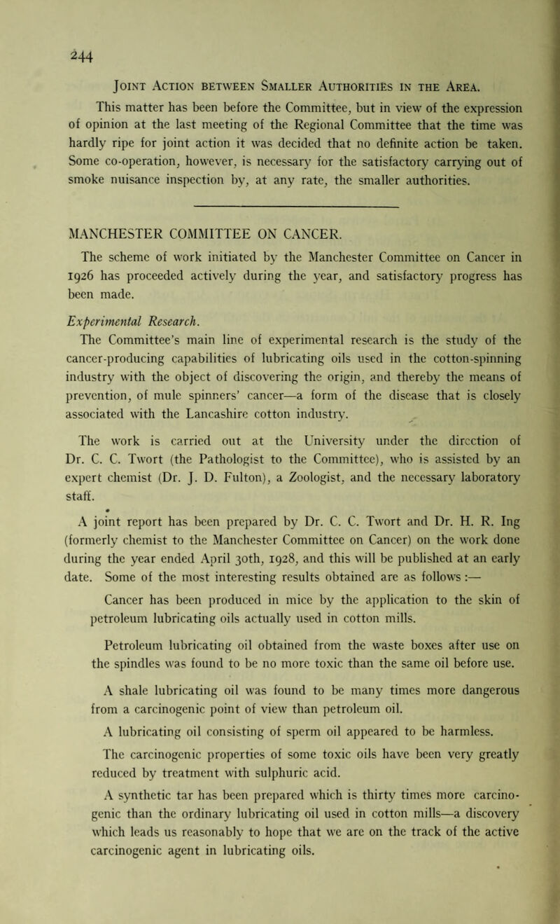 Joint Action between Smaller Authorities in the Area. This matter has been before the Committee, but in view of the expression of opinion at the last meeting of tire Regional Committee that the time was hardly ripe for joint action it was decided that no definite action be taken. Some co-operation, however, is necessary for the satisfactory carrying out of smoke nuisance inspection by, at any rate, the smaller authorities. MANCHESTER COMMITTEE ON CANCER. The scheme of work initiated by the Manchester Committee on Cancer in 1926 has proceeded actively during the year, and satisfactory progress has been made. Experimental Research. The Committee’s main line of experimental research is the study of the cancer-producing capabilities of lubricating oils used in the cotton-spinning industry with the object of discovering the origin, and thereby the means of prevention, of mule spinners’ cancer—a form of the disease that is closely associated with the Lancashire cotton industry. The work is carried out at the University under the direction of Dr. C. C. Twort (the Pathologist to the Committee), who is assisted by an expert chemist (Dr. J. D. Fulton), a Zoologist, and the necessary laboratory staff. A joint report has been prepared by Dr. C. C. Twort and Dr. H. R. Ing (formerly chemist to the Manchester Committee on Cancer) on the work done during the year ended April 30th, 1928, and this will be published at an early date. Some of the most interesting results obtained are as follows:— Cancer has been produced in mice by the application to the skin of petroleum lubricating oils actually used in cotton mills. Petroleum lubricating oil obtained from the waste boxes after use on the spindles was found to be no more toxic than the same oil before use. A shale lubricating oil was found to be many times more dangerous from a carcinogenic point of view than petroleum oil. A lubricating oil consisting of sperm oil appeared to be harmless. The carcinogenic properties of some toxic oils have been very greatly reduced by treatment with sulphuric acid. A synthetic tar has been prepared which is thirty times more carcino¬ genic than the ordinary lubricating oil used in cotton mills—a discovery which leads us reasonably to hope that we are on the track of the active carcinogenic agent in lubricating oils.