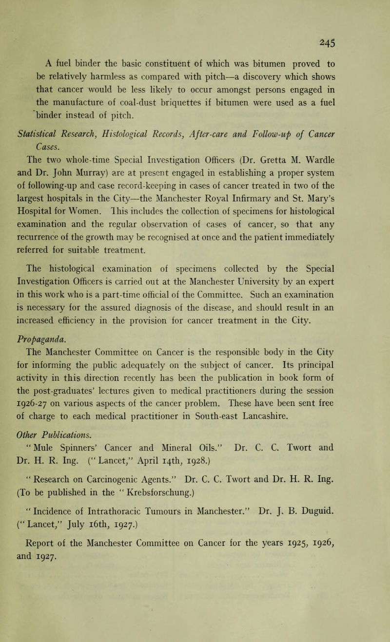 A fuel binder the basic constituent of which was bitumen proved to be relatively harmless as compared with pitch—a discovery which shows that cancer would be less likely to occur amongst persons engaged in the manufacture of coal-dust briquettes if bitumen were used as a fuel binder instead of pitch. Statistical Research, Histological Records, After-care and Follow-up of Cancer Cases. The two whole-time Special Investigation Officers (Dr. Gretta M. Wardle and Dr. John Murray) are at present engaged in establishing a proper system of following-up and case record-keeping in cases of cancer treated in two of the largest hospitals in the City—the Manchester Royal Infirmary and St. Mary’s Hospital for Women. Ihis includes the collection of specimens for histological examination and the regular observation of cases of cancer, so that any recurrence of the growth may be recognised at once and the patient immediately referred for suitable treatment. The histological examination of specimens collected by the Special Investigation Officers is carried out at the Manchester University by an expert in this work who is a part-time official of the Committee. Such an examination is necessary for the assured diagnosis of the disease, and should result in an increased efficiency in the provision for cancer treatment in the City. Propaganda. The Manchester Committee on Cancer is the responsible body in the City for informing the public adequately on the subject of cancer. Its principal activity in this direction recently has been the publication in book form of the post-graduates’ lectures given to medical practitioners during the session 1926-27 on various aspects of the cancer problem. These have been sent free of charge to each medical practitioner in South-east Lancashire. Other Publications. “ Mule Spinners’ Cancer and Mineral Oils.” Dr. C. C. Twort and Dr. H. R. Ing. ( Lancet,” April 14th, 1928.) “ Research on Carcinogenic Agents.” Dr. C. C. Twort and Dr. H. R. Ing. (To be published in the “ Krebsforschung.) Incidence of Intrathoracic Tumours in Manchester.” Dr. J. B. Duguid. (“ Lancet,” July 16th, 1927.) Report of the Manchester Committee on Cancer for the years 1925, 1926, and 1927.