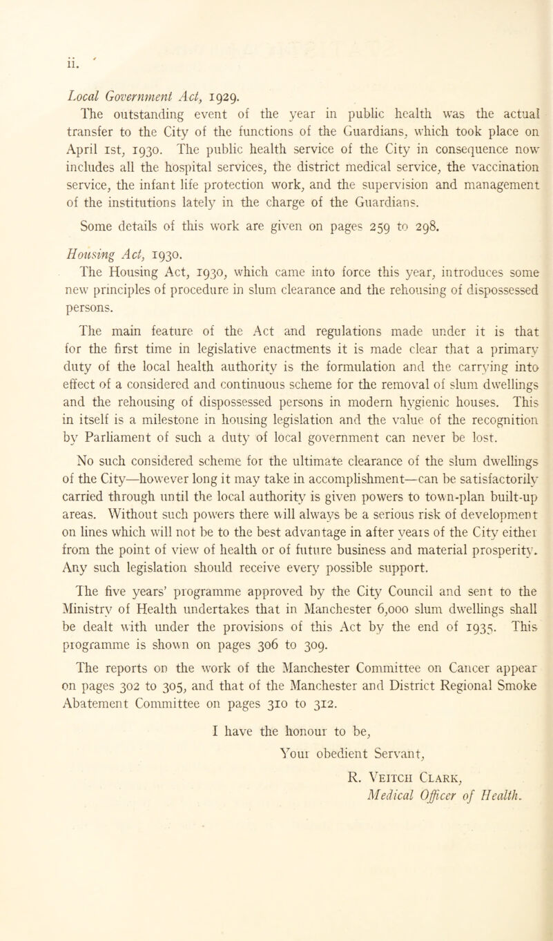 Local Government Act, 1929. The outstanding event of the year in public health was the actual transfer to the City of the functions of the Guardians, which took place on April ist, 1930. The public health service of the City in consequence now includes all the hospital services, the district medical service, the vaccination service, the infant life protection work, and the supervision and management of the institutions lately in the charge of the Guardians. Some details of this work are given on pages 259 to 298. Housing Act, 1930. The Housing Act, 1930, which came into force this year, introduces some new principles of procedure in slum clearance and the rehousing of dispossessed persons. The main feature of the Act and regulations made under it is that for the first time in legislative enactments it is made clear that a primary duty of the local health authority is the formulation and the carrying into effect of a considered and continuous scheme for the removal of slum dwellings and the rehousing of dispossessed persons in modern hygienic houses. This in itself is a milestone in housing legislation and the value of the recognition by Parliament of such a duty of local government can never be lost. No such considered scheme for the ultimate clearance of the slum dwellings of the City—however long it may take in accomplishment—can be satisfactorily carried through until the local authority is given powers to town-plan built-up areas. Without such powers there will always be a serious risk of development on lines which will not be to the best advantage in after years of the City eithei from the point of view of health or of future business and material prosperity. Any such legislation should receive every possible support. The five years’ programme approved by the City Council and sent to the Ministry of Health undertakes that in Manchester 6,000 slum dwellings shall be dealt with under the provisions of this Act by the end of 1935. This programme is shown on pages 306 to 309. The reports on the wrork of the Manchester Committee on Cancer appear on pages 302 to 305, and that of the Manchester and District Regional Smoke Abatement Committee on pages 310 to 312. I have the honour to be, Your obedient Servant, R. Veitch Clark, Medical Officer of Health.