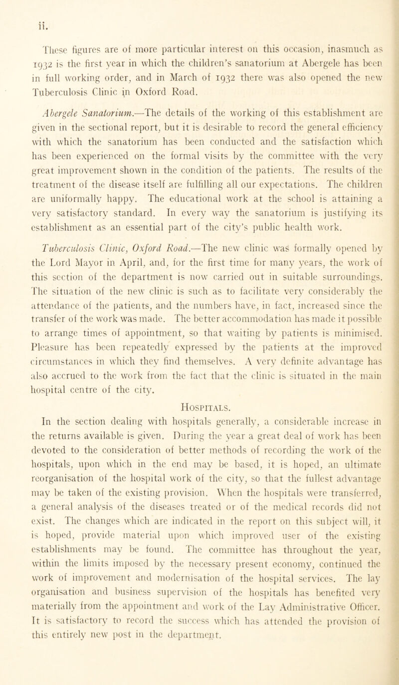 These figures are of more particular interest on this occasion, inasmuch as 1932 is the first year in which the children’s sanatorium at Abergele has been in full working order, and in March of 1932 there was also opened the new Tuberculosis Clinic \n Oxford Road. Abergele Sanatorium.—The details of the working of this establishment are given in the sectional report, but it is desirable to record the general efficiency with which the sanatorium has been conducted and the satisfaction which has been experienced on the formal visits by the committee with the very great improvement shown in the condition of the patients. The results of the treatment of the disease itself are fulfilling all our expectations. The children are uniformally happy. The educational work at the school is attaining a very satisfactory standard. In every way the sanatorium is justifying its establishment as an essential part of the city’s public health work. Tuberculosis Clinic, Oxford Road.—The new clinic was formally opened by the Lord Mayor in April, and, for the first time for many years, the work of this section of the department is now carried out in suitable surroundings. The situation of the new clinic is such as to facilitate very considerably the attendance of the patients, and the numbers have, in fact, increased since the transfer of the work was made. The better accommodation has made it possible to arrange times of appointment, so that waiting by patients is minimised. Pleasure has been repeatedly expressed by the patients at the improved circumstances in which they find themselves. A very definite advantage has also accrued to the work from the fact that the clinic is situated in the main hospital centre of the city. Hospitals. In the section dealing with hospitals generally, a considerable increase in the returns available is given. During the year a great deal of work has been devoted to the consideration of better methods of recording the work of the hospitals, upon which in the end may be based, it is hoped, an ultimate reorganisation of the hospital work of the city, so that the fullest advantage may be taken of the existing provision. When the hospitals were transferred, a general analysis of the diseases treated or of the medical records did not exist. The changes which are indicated in the report on this subject will, it is hoped, provide material upon which improved user of the existing establishments may be found. The committee has throughout the year, within the limits imposed by the necessary present economy, continued the work of improvement and modernisation of the hospital services. The lay organisation and business supervision of the hospitals has benefited very materially from the appointment and work of the Lay Administrative Officer. It is satisfactory to record the success which has attended the provision of this entirely new post in the department.