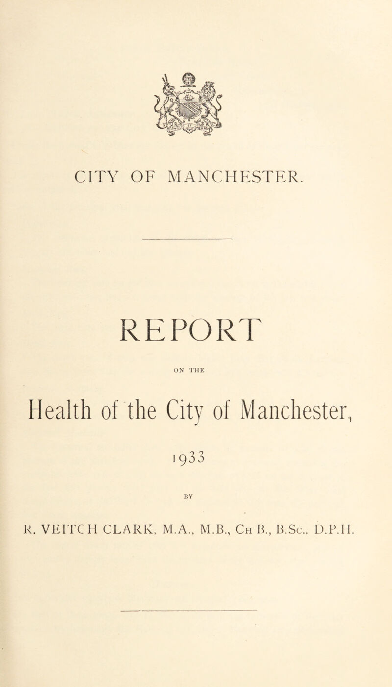 CITY OF MANCHESTER. REPORT Health of the Citv of Manchester, J ' 1933 R. VEITCH CLARK, M.A., M.B., Ch B., B.Sc.. D.P.H.