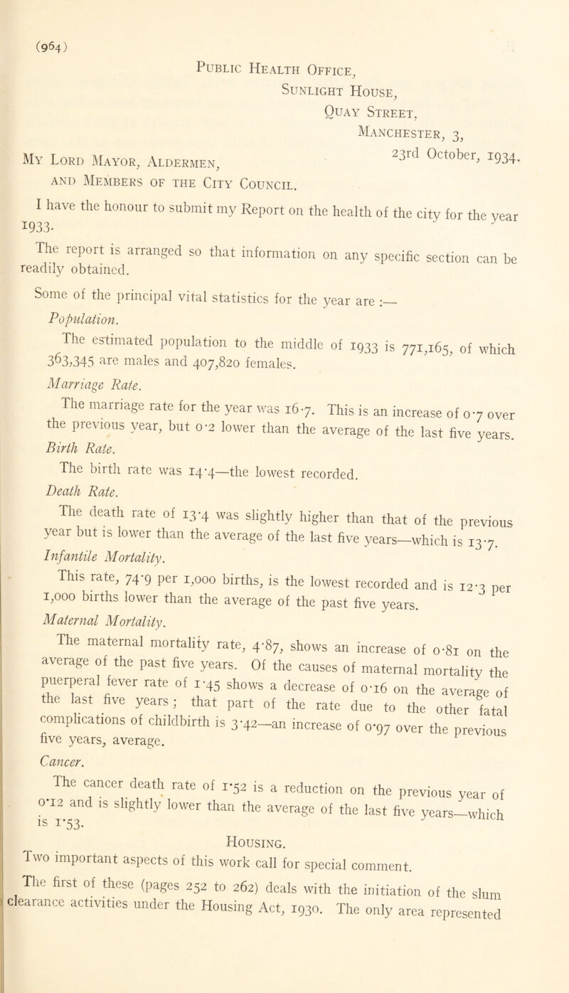 (964) Public Health Office, Sunlight House, Quay Street, Manchester, 3, My Lord Mayor, Aldermen, 23rd 0ctober’ x934- and Members of the City Council. I have the honour to submit my Report on the health of the city for the vear 1933. The report 1S arranged so that information on any specific section can be readily obtained. Some of the principal vital statistics for the year are Population. The estimated population to the middle of 1933 js 77x^65, 0f which 363i345 are males and 407,820 females. Marriage Rale. The marriage rate for the year was 167. This is an increase of 07 over the previous year, but 0-2 lower than the average of the last five years. Birth Rate. The birth rate was 14-4—the lowest recorded. Death Rate. The death rate of 13-4 was slightly higher than that of the previous year but is lower than the average of the last five years—which is 137. Infantile Mortality. This rate, 74-9 per 1,000 births, is the lowest recorded and is 12-3 per 1,000 births lower than the average of the past five years. Maternal Mortality. The maternal mortality rate, 4-87, shows an increase of o*8i on the average of the past five years. Of the causes of maternal mortality the puerperal fever rate of 1-45 shows a decrease of 0-16 on the average of the last five years; that part of the rate due to the other fatal complications of childbirth is 3'42-an increase of 0-97 over the previous five years, average. Cancer. The cancer death rate of 1-52 is a reduction on the previous year of 0-12 and is slightly lower than the average of the last five years-which is 1*53. J A Housing. Two important aspects of this work call for special comment. The first of these (pages 252 to 262) deals with the initiation of the slum clearance activities under the Housing Act, 1930. The only area represented