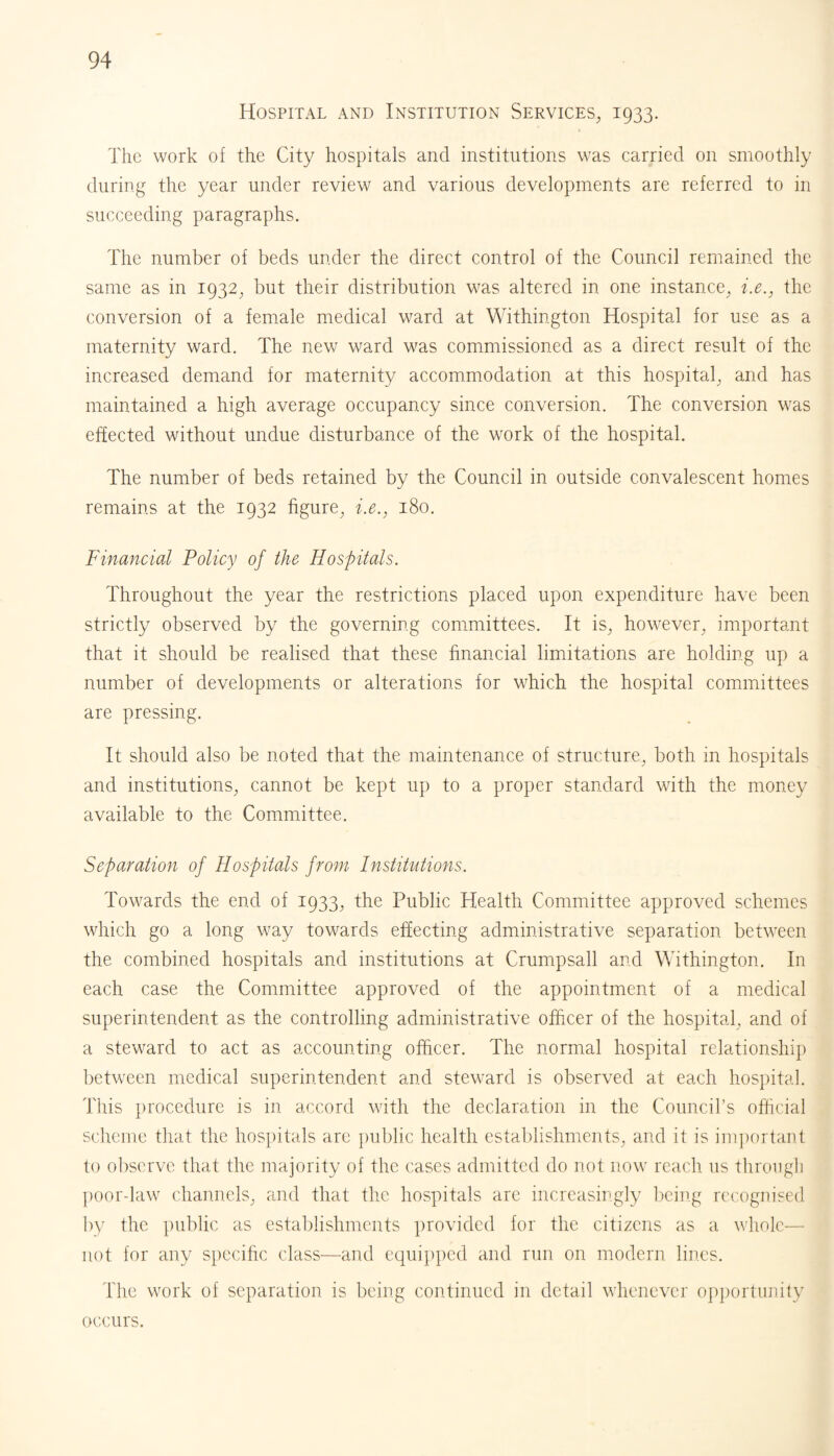 Hospital and Institution Services, 1933. The work of the City hospitals and institutions was carried on smoothly during the year under review and various developments are referred to in succeeding paragraphs. The number of beds under the direct control of the Council remained the same as in 1932, but their distribution was altered in one instance, i.e., the conversion of a female medical ward at Withington Hospital for use as a maternity ward. The new ward was commissioned as a direct result of the increased demand for maternity accommodation at this hospital, and has maintained a high average occupancy since conversion. The conversion was effected without undue disturbance of the work of the hospital. The number of beds retained by the Council in outside convalescent homes remains at the 1932 figure, i.e., 180. Financial Policy of the Hospitals. Throughout the year the restrictions placed upon expenditure have been strictly observed by the governing committees. It is, however, important that it should be realised that these financial limitations are holding up a number of developments or alterations for which the hospital committees are pressing. It should also be noted that the maintenance of structure, both in hospitals and institutions, cannot be kept up to a proper standard with the money available to the Committee. Separation of Hospitals from Institutions. Towards the end of 1933, the Public Health Committee approved schemes which go a long way towards effecting administrative separation between the combined hospitals and institutions at Crumpsall and Withington. In each case the Committee approved of the appointment of a medical superintendent as the controlling administrative officer of the hospital, and of a steward to act as accounting officer. The normal hospital relationship between medical superintendent and steward is observed at each hospital. This procedure is in accord with the declaration in the Council’s official scheme that the hospitals are public health establishments, and it is important to observe that the majority of the cases admitted do not now reach 11s through poordaw channels, and that the hospitals are increasingly being recognised by the public as establishments provided for the citizens as a whole— not for any specific class—and equipped and run on modern lines. The work of separation is being continued in detail whenever opportunity occurs.