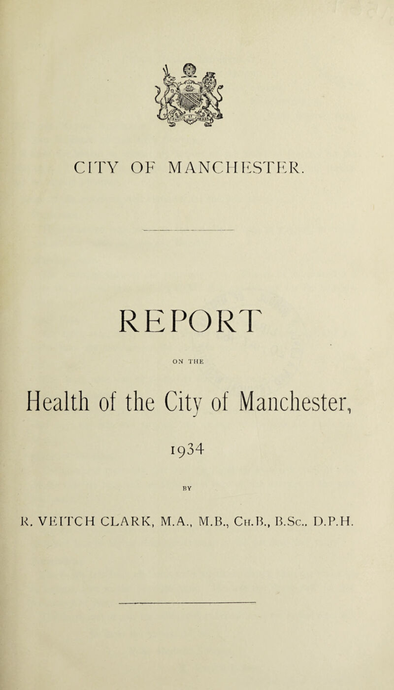 CITY OF MANCHESTER. REPORT ON THE Health of the City of Manchester, 1934 BY R. VEITCH CLARK, M.A., M.B., Ch.B., B.Sc.. D.P.H.