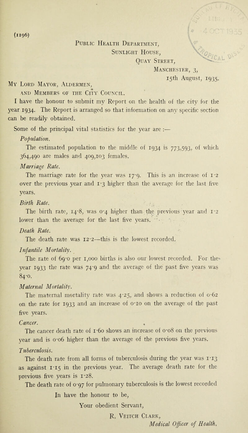 (1196) Public Health Department, Sunlight House, Quay Street, Manchester, 3, 15th August, 1935. My Lord Mayor, Aldermen, and Members of the City Council. I have the honour to submit my Report on the health of the city for the year 1934. The Report is arranged so that information on any specific section can be readily obtained. Some of the principal vital statistics for the year are :— Population. The estimated population to the middle of 1934 is 773,593, of which 364,490 are males and 409,103 females. Marriage Rate. The marriage rate for the year was 17-9. This is an increase of 1-2 over the previous year and 1*3 higher than the average for the last five years. Birth Rate. The birth rate, 14-8, was 0-4 higher than the previous year and 1*2 lower than the average for the last five years. Death Rate. The death rate was 12-2—this is the lowest recorded. Infantile Mortality. The rate of 69-0 per 1,000 births is also our lowest recorded. For the-- year 1933 the rate was 74-9 and the average of the past five years was 84-0. Maternal Mortality. The maternal mortality rate was 4-25, and shows a reduction of 0-62 on the rate for 1933 and an increase of o-io on the average of the past five years. Cancer. . The cancer death rate of i-6o shows an increase of 0-08 on the previous year and is 0-06 higher than the average of the previous five years. T uberculosis. The death rate from all forms of tuberculosis during the year was 1*13 as against 1*15 in the previous year. The average death rate for the previous five years is 1-28. The death rate of 0-97 for pulmonary tuberculosis is the lowest recorded In have the honour to be, Your obedient Servant, R, Veitch Clark, Medical Officer of Health,