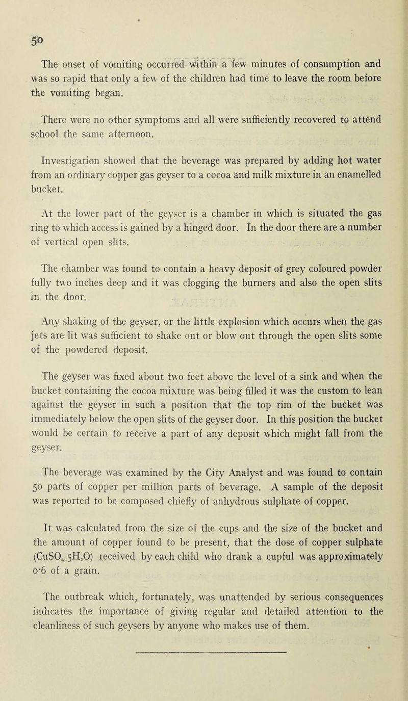 5« The onset of vomiting occurred within a few minutes of consumption and was so rapid that only a few- of the children had time to leave the room before the vomiting began. There were no other symptoms and all were sufficiently recovered to attend school the same afternoon. Investigation showed that the beverage was prepared by adding hot water from an ordinary copper gas geyser to a cocoa and milk mixture in an enamelled bucket. At the lower part of the geyser is a chamber in wdiich is situated the gas ring to which access is gained by a hinged door. In the door there are a number of vertical open slits. The chamber was found to contain a heavy deposit of grey coloured powder fully two inches deep and it was clogging the burners and also the open slits in the door. Any shaking of the geyser, or the little explosion which occurs when the gas jets are lit was sufficient to shake out or blow’ out through the open slits some of the powdered deposit. The geyser wras fixed about two feet above the level of a sink and when the bucket containing the cocoa mixture was being filled it was the custom to lean against the geyser in such a position that the top rim of the bucket was immediately below the open slits of the geyser door. In this position the bucket would be certain to receive a part of any deposit which might fall from the geyser. The beverage wras examined by the City Analyst and was found to contain 50 parts of copper per million parts of beverage. A sample of the deposit was reported to be composed chiefty of anhydrous sulphate of copper. It was calculated from the size of the cups and the size of the bucket and the amount of copper found to be present, that the dose of copper sulphate (CuS04 5TLO) leceived by each child who drank a cupful was approximately 0‘6 of a gram. The outbreak which, fortunately, was unattended by serious consequences indicates the importance of giving regular and detailed attention to the cleanliness of such geysers by anyone who makes use of them.