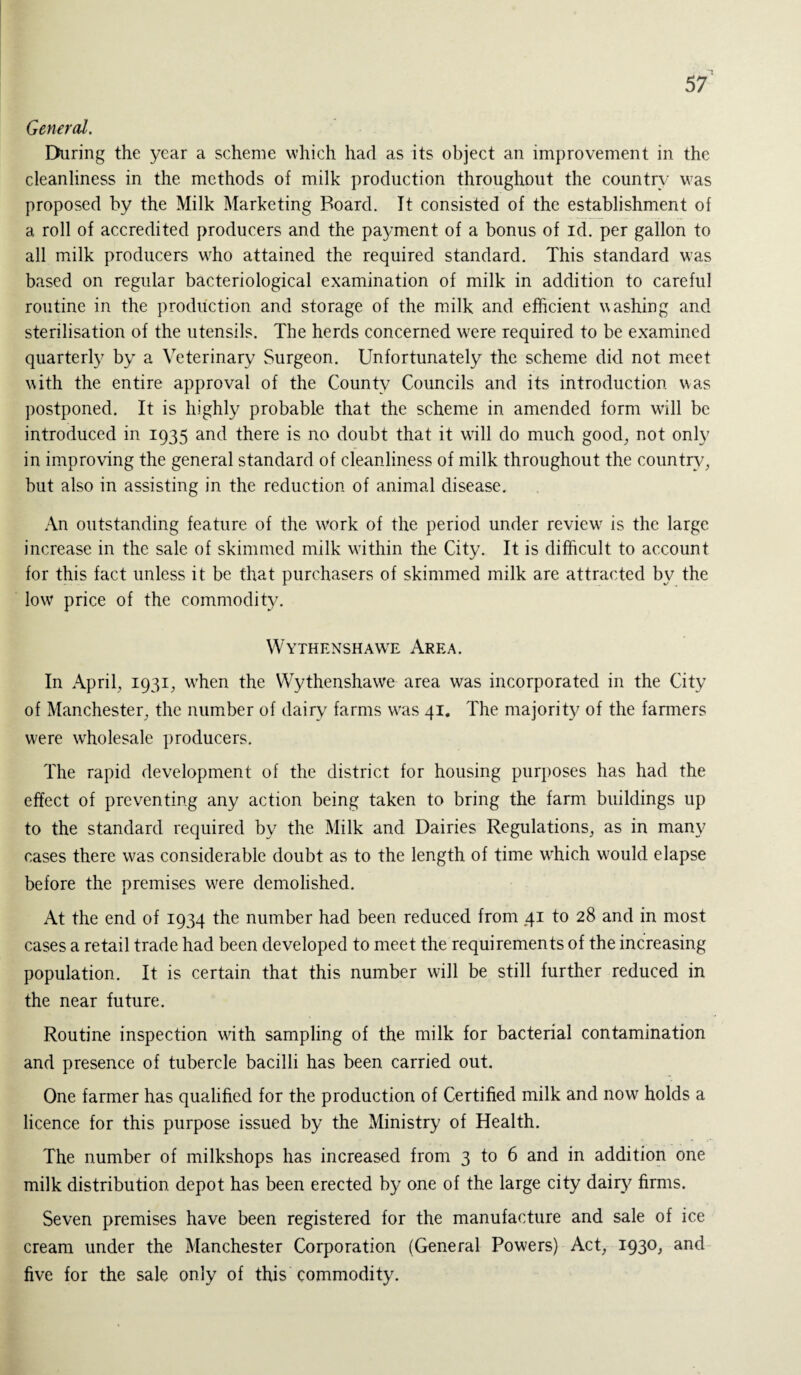 General. During the year a scheme which had as its object an improvement in the cleanliness in the methods of milk production throughout the country was proposed by the Milk Marketing Board. It consisted of the establishment of a roll of accredited producers and the payment of a bonus of id. per gallon to all milk producers who attained the required standard. This standard was based on regular bacteriological examination of milk in addition to careful routine in the production and storage of the milk and efficient washing and sterilisation of the utensils. The herds concerned wrere required to be examined quarterly by a Veterinary Surgeon. Unfortunately the scheme did not meet with the entire approval of the County Councils and its introduction was postponed. It is highly probable that the scheme in amended form wall be introduced in 1935 and there is no doubt that it will do much good, not only in improving the general standard of cleanliness of milk throughout the country, but also in assisting in the reduction of animal disease. An outstanding feature of the Work of the period under review^ is the large increase in the sale of skimmed milk within the City. It is difficult to account for this fact unless it be that purchasers of skimmed milk are attracted by the low price of the commodity. Wythenshawe Area. In April, 1931, wffien the Wythenshawe area was incorporated in the City of Manchester, the number of dairy farms wfas 41. The majority of the farmers were wholesale producers. The rapid development of the district for housing purposes has had the effect of preventing any action being taken to bring the farm buildings up to the standard required by the Milk and Dairies Regulations, as in many cases there was considerable doubt as to the length of time which would elapse before the premises wrere demolished. At the end of 1934 the number had been reduced from 41 to 28 and in most cases a retail trade had been developed to meet the requirements of the increasing population. It is certain that this number will be still further reduced in the near future. Routine inspection with sampling of the milk for bacterial contamination and presence of tubercle bacilli has been carried out. One farmer has qualified for the production of Certified milk and now holds a licence for this purpose issued by the Ministry of Health. The number of milkshops has increased from 3 to 6 and in addition one milk distribution depot has been erected by one of the large city dairy firms. Seven premises have been registered for the manufacture and sale of ice cream under the Manchester Corporation (General Powers) Act, 1930, and five for the sale only of this commodity.