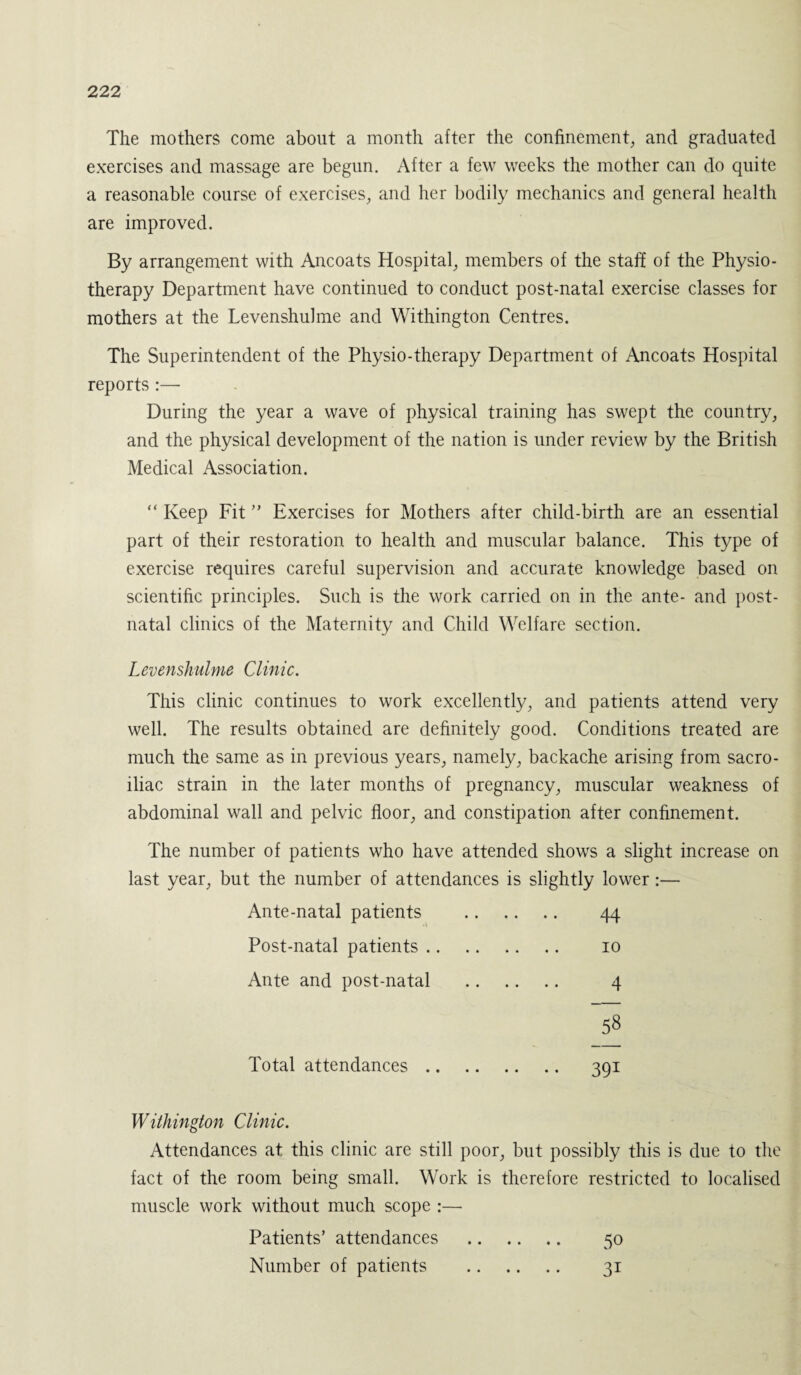 The mothers come about a month after the confinement, and graduated exercises and massage are begun. After a few weeks the mother can do quite a reasonable course of exercises, and her bodily mechanics and general health are improved. By arrangement with Ancoats Hospital, members of the staff of the Physio¬ therapy Department have continued to conduct post-natal exercise classes for mothers at the Levenshulme and Withington Centres. The Superintendent of the Physio-therapy Department of Ancoats Hospital reports :—- During the year a wave of physical training has swept the country, and the physical development of the nation is under review by the British Medical Association. “ Keep Fit ” Exercises for Mothers after child-birth are an essential part of their restoration to health and muscular balance. This type of exercise requires careful supervision and accurate knowledge based on scientific principles. Such is the work carried on in the ante- and post¬ natal clinics of the Maternity and Child Welfare section. Levenshulme Clinic. This clinic continues to work excellently, and patients attend very well. The results obtained are definitely good. Conditions treated are much the same as in previous years, namely, backache arising from sacro¬ iliac strain in the later months of pregnancy, muscular weakness of abdominal wall and pelvic floor, and constipation after confinement. The number of patients who have attended shows a slight increase on last year, but the number of attendances is slightly lower:— Ante-natal patients . 44 • i Post-natal patients. 10 Ante and post-natal . 4 58 Total attendances. 391 Withington Clinic. Attendances at this clinic are still poor, but possibly this is due to the fact of the room being small. Work is therefore restricted to localised muscle work without much scope :— Patients’ attendances . 50 Number of patients . 31
