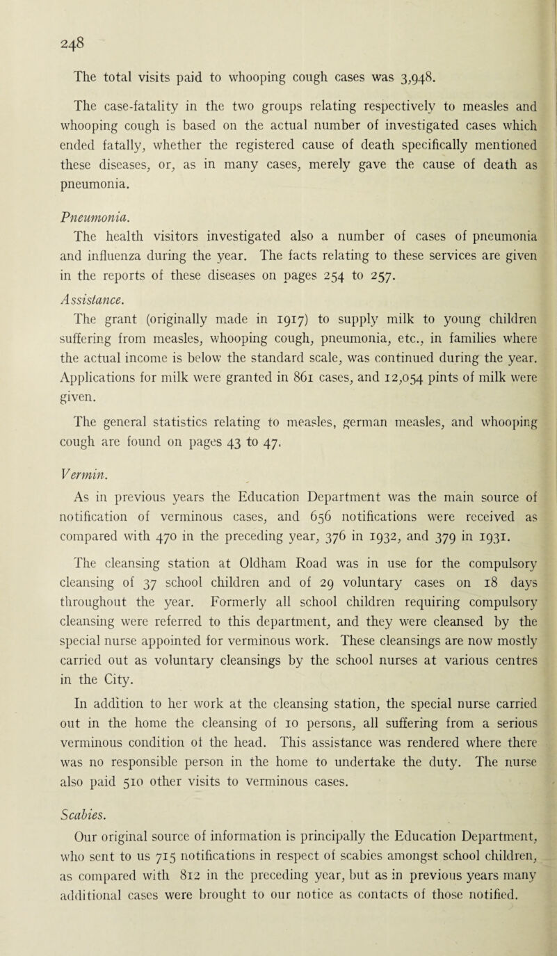 The total visits paid to whooping cough cases was 3,948. The case-fatality in the two groups relating respectively to measles and whooping cough is based on the actual number of investigated cases which ended fatally, whether the registered cause of death specifically mentioned these diseases, or, as in many cases, merely gave the cause of death as pneumonia. Pneumonia. The health visitors investigated also a number of cases of pneumonia and influenza during the year. The facts relating to these services are given in the reports of these diseases on pages 254 to 257. Assistance. The grant (originally made in 1917) to supply milk to young children suffering from measles, whooping cough, pneumonia, etc., in families where the actual income is below the standard scale, was continued during the year. Applications for milk were granted in 861 cases, and 12,054 pints of milk were given. The general statistics relating to measles, german measles, and whooping cough are found on pages 43 to 47. Vermin. As in previous years the Education Department was the main source of notification of verminous cases, and 656 notifications were received as compared with 470 in the preceding year, 376 in 1932, and 379 in 1931. The cleansing station at Oldham Road was in use for the compulsory cleansing of 37 school children and of 29 voluntary cases on 18 days throughout the year. Formerly all school children requiring compulsory cleansing were referred to this department, and they were cleansed by the special nurse appointed for verminous work. These cleansings are now mostly carried out as voluntary cleansings by the school nurses at various centres in the City. In addition to her work at the cleansing station, the special nurse carried out in the home the cleansing of 10 persons, all suffering from a serious verminous condition of the head. This assistance was rendered where there was no responsible person in the home to undertake the duty. The nurse also paid 510 other visits to verminous cases. Scabies. Our original source of information is principally the Education Department, who sent to us 715 notifications in respect of scabies amongst school children, as compared with 812 in the preceding year, but as in previous years many additional cases were brought to our notice as contacts of those notified.