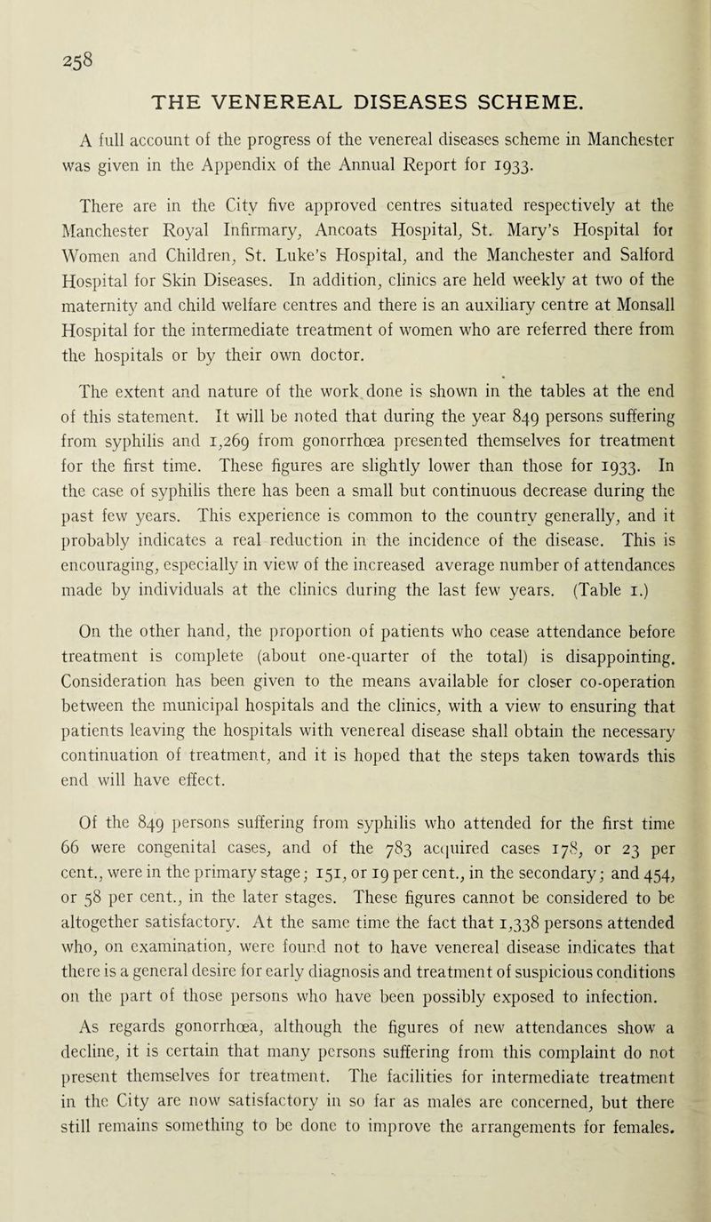 THE VENEREAL DISEASES SCHEME. A full account of the progress of the venereal diseases scheme in Manchester was given in the Appendix of the Annual Report for 1933. There are in the City five approved centres situated respectively at the Manchester Royal Infirmary, Ancoats Hospital, St. Mary’s Hospital for Women and Children, St. Luke’s Hospital, and the Manchester and Salford Hospital for Skin Diseases. In addition, clinics are held weekly at two of the maternity and child welfare centres and there is an auxiliary centre at Monsall Hospital for the intermediate treatment of women who are referred there from the hospitals or by their own doctor. The extent and nature of the work done is shown in the tables at the end of this statement. It will be noted that during the year 849 persons suffering from syphilis and 1,269 from gonorrhoea presented themselves for treatment for the first time. These figures are slightly lower than those for 1933. In the case of syphilis there has been a small but continuous decrease during the past few years. This experience is common to the country generally, and it probably indicates a real reduction in the incidence of the disease. This is encouraging, especially in view of the increased average number of attendances made by individuals at the clinics during the last few years. (Table 1.) On the other hand, the proportion of patients who cease attendance before treatment is complete (about one-quarter of the total) is disappointing. Consideration has been given to the means available for closer co-operation between the municipal hospitals and the clinics, with a view to ensuring that patients leaving the hospitals with venereal disease shall obtain the necessary continuation of treatment, and it is hoped that the steps taken towards this end will have effect. Of the 849 persons suffering from syphilis who attended for the first time 66 were congenital cases, and of the 783 acquired cases 178, or 23 per cent., were in the primary stage; 151, or 19 per cent., in the secondary; and 454, or 58 per cent., in the later stages. These figures cannot be considered to be altogether satisfactory. At the same time the fact that 1,338 persons attended who, on examination, were found not to have venereal disease indicates that there is a general desire for early diagnosis and treatment of suspicious conditions on the part of those persons who have been possibly exposed to infection. As regards gonorrhoea, although the figures of new attendances show a decline, it is certain that many persons suffering from this complaint do not present themselves for treatment. The facilities for intermediate treatment in the City are now satisfactory in so far as males are concerned, but there still remains something to be done to improve the arrangements for females.