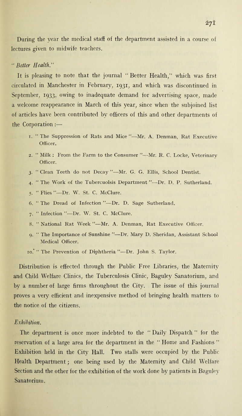 During the year the medical staff of the department assisted in a course of lectures given to midwife teachers. “ Better Health.” It is pleasing to note that the journal “ Better Health/’ which was first circulated in Manchester in February, 1931, and which was discontinued in September, 1933, owing to inadequate demand for advertising space, made a welcome reappearance in March of this year, since when the subjoined list of articles have been contributed by officers of this and other departments of the Corporation :— 1. “ The Suppression of Rats and Mice ”—Mr. A. Denman, Rat Executive Officer. 2. “ Milk : From the Farm to the Consumer ”—Mr. R. C. Locke, Veterinary Officer. 3. “ Clean Teeth do not Decay ”—Mr. G. G. Ellis, School Dentist. 4. “ The Work of the Tubercuolsis Department —Dr. D. P. Sutherland. 5. “ Flies ”—Dr. W. St. C. McClure. 6. “ The Dread of Infection ”—Dr. D. Sage Sutherland. 7. “ Infection ”—Dr. W. St. C. McClure. 8. “ National Rat Week ”—Mr. A. Denman, Rat Executive Officer. 9. “ The Importance of Sunshine —Dr. Mary D. Sheridan, Assistant School Medical Officer. 10.* “ The Prevention of Diphtheria ”—Dr. John S. Taylor. Distribution is effected through the Public Free Libraries, the Maternity and Child Welfare Clinics, the Tuberculosis Clinic, Baguley Sanatorium, and by a number of large firms throughout the City. The issue of this journal proves a very efficient and inexpensive method of bringing health matters to the notice of the citizens. Exhibition. The department is once more indebted to the “ Daily Dispatch ” for the reservation of a large area for the department in the “ Home and Fashions ” Exhibition held in the City Hall. Two stalls were occupied by the Public Health Department; one being used by the Maternity and Child Welfare Section and the other for the exhibition of the work done by patients in Baguley Sanatorium.