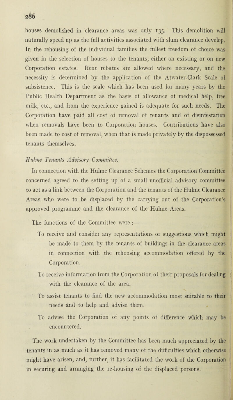 houses demolished in clearance areas was only 135. This demolition will naturally speed up as the full activities associated with slum clearance develop. In the rehousing of the individual families the fullest freedom of choice was given in the selection of houses to the tenants, either on existing or on new Corporation estates. Rent rebates are allowed where necessary, and the necessity is determined by the application of the Atwater-Clark Scale of subsistence. This is the scale which has been used for many years by the Public Health Department as the basis of allowance of medical help, free milk, etc., and from the experience gained is adequate for such needs. The Corporation have paid all cost of removal of tenants and of disinfestation when removals have been to Corporation houses. Contributions have also been made to cost of removal, when that is made privately by the dispossessed tenants themselves. Hnlme Tenants Advisory Committee. In connection with the Hulme Clearance Schemes the Corporation Committee concerned, agreed to the setting up of a small unofficial advisory committee to act as a link between the Corporation and the tenants of the Hulme Clearance Areas who were to be displaced by the carrying out of the Corporation’s approved programme and the clearance of the Hulme Areas. The functions of the Committee were :— To receive and consider any representations or suggestions which might be made to them by the tenants of buildings in the clearance areas in connection with the rehousing accommodation offered by the Corporation. To receive information from the Corporation of their proposals for dealing with the clearance of the area. To assist tenants to find the new accommodation most suitable to their needs and to help and advise them. To advise the Corporation of any points of difference which may be encountered. The work undertaken by the Committee has been much appreciated by the tenants in as much as it has removed many of the difficulties which otherwise might have arisen, and, further, it has facilitated the work of the Corporation in securing and arranging the re-housing of the displaced persons.
