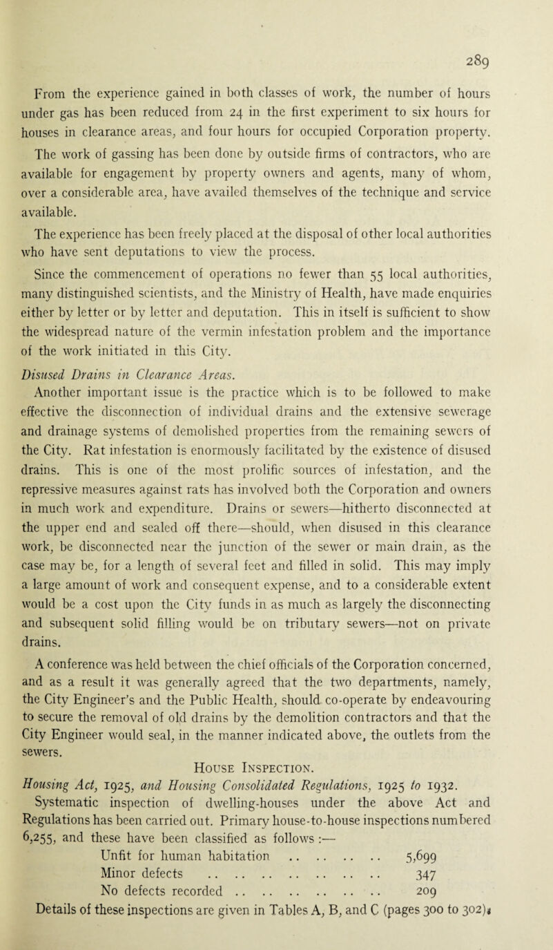 From the experience gained in both classes of work, the number of hours under gas has been reduced from 24 in the first experiment to six hours for houses in clearance areas, and four hours for occupied Corporation property. The work of gassing has been done by outside firms of contractors, who arc available for engagement by property owners and agents, many of whom, over a considerable area, have availed themselves of the technique and service available. The experience has been freely placed at the disposal of other local authorities who have sent deputations to view the process. Since the commencement of operations no fewer than 55 local authorities, many distinguished scientists, and the Ministry of Health, have made enquiries either by letter or by letter and deputation. This in itself is sufficient to show the widespread nature of the vermin infestation problem and the importance of the work initiated in this City. Disused Drains in Clearance Areas. Another important issue is the practice which is to be followed to make effective the disconnection of individual drains and the extensive sewerage and drainage systems of demolished properties from the remaining sewers of the City. Rat infestation is enormously facilitated by the existence of disused drains. This is one of the most prolific sources of infestation, and the repressive measures against rats has involved both the Corporation and owners in much work and expenditure. Drains or sewers—hitherto disconnected at the upper end and sealed off there—should, when disused in this clearance work, be disconnected near the junction of the sewer or main drain, as the case may be, for a length of several feet and filled in solid. This may imply a large amount of work and consequent expense, and to a considerable extent would be a cost upon the City funds in as much as largely the disconnecting and subsequent solid filling would be on tributary sewers—not on private drains. A conference was held between the chief officials of the Corporation concerned, and as a result it was generally agreed that the two departments, namely, the City Engineer’s and the Public Health, should co-operate by endeavouring to secure the removal of old drains by the demolition contractors and that the City Engineer would seal, in the manner indicated above, the outlets from the sewers. House Inspection. Housing Act, 1925, and Housing Consolidated Regulations, 1925 to 1932. Systematic inspection of dwelling-houses under the above Act and Regulations has been carried out. Primary house-to-house inspections numbered 6,255, and these have been classified as follows :— Unfit for human habitation . 5,699 Minor defects . 347 No defects recorded. 209 Details of these inspections are given in Tables A, B, and C (pages 300 to 302)*
