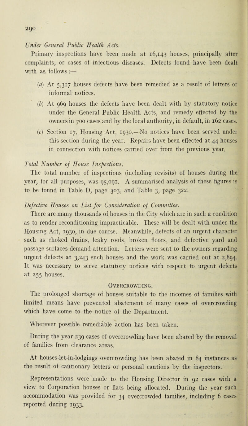 2go Under General Public Health Acts. Primary inspections have been made at 16,143 houses, principally after complaints, or cases of infectious diseases. Defects found have been dealt with as follows :— (a) At 5,317 houses defects have been remedied as a result of letters or informal notices. (b) At 969 houses the defects have been dealt with by statutory notice under the General Public Health Acts, and remedy effected by the owners in 700 cases and by the local authority, in default, in 162 cases. (c) Section 17, Housing Act, 1930.—No notices have been served under this section during the year. Repairs have been effected at 44 houses in connection with notices carried over from the previous year. Total Number of House Inspections. The total number of inspections (including revisits) of houses during the year, for all purposes, was 95,091. A summarised analysis of these figures is to be found in Table D, page 303, and Table 3, page 322. Defective Houses on List for Consideration of Committee. There are many thousands of houses in the City which are in such a condition as to render reconditioning impracticable. These will be dealt with under the Housing Act, 1930, in due course. Meanwhile, defects of an urgent character such as choked drains, leaky roofs, broken floors, and defective yard and passage surfaces demand attention. Letters were sent to the owners regarding urgent defects at 3,243 such houses and the work was carried out at 2,894. It was necessary to serve statutory notices with respect to urgent defects at 255 houses. Overcrowding. The prolonged shortage of houses suitable to the incomes of families with limited means have prevented abatement of many cases of overcrowding which have come to the notice of the Department. Wherever possible remediable action has been taken. During the year 239 cases of overcrowding have been abated by the removal of families from clearance areas. At housesdet-indodgings overcrowding has been abated in 84 instances as the result of cautionary letters or personal cautions by the inspectors. Representations were made to the Housing Director in 92 cases with a view to Corporation houses or flats being allocated. During the year such accommodation was provided for 34 overcrowded families, including 6 cases reported during 1933.