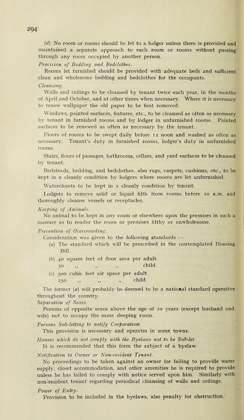 (d) No room or rooms should be let to a lodger unless there is provided and maintained a separate approach to such room or rooms without passing through any room occupied by another person. Provision of Bedding and Bedclothes. Rooms let furnished should be provided with adequate beds and sufficient clean and wholesome bedding and bedclothes for the occupants. Cleansing. Walls and ceilings to be cleansed by tenant twice each year, in the months of April and October, and at other times when necessary. Where it is necessary to renew wallpaper the old paper to be first removed. Windows, painted surfaces, fixtures, etc., to be cleansed as often as necessary by tenant in furnished rooms and by lodger in unfurnished rooms. Painted surfaces to be renewed as often as necessary by the tenant. Floors of rooms to be swept daily before 12 noon and washed as often as necessary. Tenant’s duty in furnished rooms, lodger’s duty in unfurnished rooms. Stairs, floors of passages, bathrooms, cellars, and yard surfaces to be cleansed by tenant. Bedsteads, bedding, and bedclothes, also rugs, carpets, cushions, etc., to be kept in a cleanly condition by lodgers where rooms are let unfurnished. Waterclosets to be kept in a cleanly condition by tenant. Lodgers to remove solid or liquid filth from rooms before 10 a.m. and thoroughly cleanse vessels or receptacles. Keeping of Animals. No animal to be kept in any room or elsewhere upon the premises in such a manner as to render the room or premises filthy or unwholesome. Prevention of Overcrowding. Consideration was given to the following standards :— (a) The standard which will be prescribed in the contemplated Housing Bill. (h) 40 square feet of floor area per adult. 30 ,, ,, „ child. (c) 500 cubic feet air space per adult. 250 ,, ,, ,, child. The former (a) will probably be deemed to be a national standard operative throughout the country. Separation of Sexes. Persons of opposite sexes above the age of 10 years (except husband and wife) not to occupy the same sleeping room. Persons Sub-letting to notify Corporation'. This provision is necessary and operates in some towns. Houses which do not comply with the Byelaws not to be Sub-let. It is recommended that this form the subject of a byelaw. Notification to Owner or Non-resident Tenant. No proceedings to be taken against an owner for failing to provide water supply, closet accommodation, and other amenities he is required to provide unless he has failed to comply with notice served upon him. Similarly with non-resident tenant regarding periodical cleansing of walls and ceilings. Power of Entry. Provision to be included in the byelaws, also penalty for obstruction.